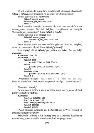 O altă metodă de compilare condiţionată utilizează directivele
#ifdef şi #ifndef, care înseamnă "if defined" şi "if not defined".
      Forma generală a lui #ifdef este :
           #ifdef macro_name
           Secventa_de_instructiuni
           #endif
     Dacă anterior apariţiei secvenţei de mai sus s-a definit un
macro_name printr-o directivă #define, compilatorul va compila
"Secventa_de_instructiuni" dintre #ifdef şi #endif.
     Forma generală a lui #ifndef este:
           #ifndef macro_name
                Secventa_de_instructiuni
           #endif
      Dacă macro_name nu este definit prîntr-o directivă #define,
atunci se va compila blocul dintre #ifndef şi #endif.
      Atât #ifdef, cât şi #ifndef pot utiliza un #else, dar nu #elif.
Exemplu:
     # define TOM 10
     void main() {
           #ifdef TOM
                printf("Hello TOM !n");
           #else
                printf("Hello anyone !n");
           #endif
           #ifndef JERY
                printf ("Jery not defined n");
           #endif }
      Programul va afişa: Hello TOM !   şi JERY not defined.
Dacă nu s-a definit TOM, atunci programul va afişa : Hello anyone !.

      Directiva #undef
      Se utilizează pentru a anula definiţia unui macro_name definit
printr-o directivă #define.
      Exemplu:
           #define LENGTH 100
           #define WIDTH 100
           char array[LENGTH][WIDTH];
           #undef LENGTH
           #undef WIDTH
       Acest program defineşte atât LENGTH, cât şi WIDTH până se
întâlneşte directiva #undef.
      Principala utilizare a lui #undef este de a permite localizarea
unui macro_name numai în anumite secţiuni ale programului.
                                193
 