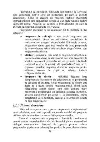 Programele de calculator, cunoscute sub numele de software,
sunt constituite dintr-o serie de instrucţiuni pe care le execută
calculatorul. Când se creează un program, trebuie specificate
instrucţiunile pe care calculatorul trebuie să le execute pentru a realiza
operaţiile dorite. Procesul de definire a instrucţiunilor pe care le
execută calculatorul se numeşte programare.
       Programele executate pe un calculator pot fi împărţite în trei
categorii:
       • programe de aplicaţie – sunt acele programe care
            interacţionează direct cu utilizatorul, specializate în
            realizarea unei categorii de prelucrări. Editoarele de texte,
            programele pentru gestiunea bazelor de date, programele
            de tehnoredactare asistată de calculator, de grafică etc. sunt
            programe de aplicaţie.
       • utilitare – programe, care la fel ca programele de aplicaţie,
            interacţionează direct cu utilizatorul, dar, spre deosebire de
            acestea, realizează prelucrări de uz general. Utilitarele
            realizează o serie de operaţii de „gospodărie” cum ar fi:
            copierea fişierelor, pregătirea discurilor magnetice pentru
            utilizare, crearea de copii de salvare, testarea
            echipamentului, etc.
       • programe de sistem – realizează legătura între
            componentele electronice ale calculatorului şi programele
            de aplicaţie şi utilitare. Rolul programului de sistem este
            acela de a uşura sarcina programatorului, simplificând
            îndeplinirea acelor sarcini care sunt comune marii
            majorităţi a programelor de aplicaţie: alocarea memoriei,
            afişarea caracterelor pe ecran şi la imprimantă, citirea
            caracterelor de la tastatură, accesul la informaţiile stocate
            pe disc magnetic, etc.
1.3.1. Sistemul de operare
        Sistemul de operare este o parte componentă a software-ului
unui calculator, care mai cuprinde un număr variabil de programe
utilitare selectate conform cu necesităţile programatorilor.
       Sistemul de operare este un program cu funcţii de coordonare şi
control asupra resurselor fizice ale calculatorului şi care intermediază
dialogul om-calculator. Sistemul de operare permite rularea
programelor şi păstrarea informaţiilor pe disc. În plus, fiecare sistem
                                   14
 