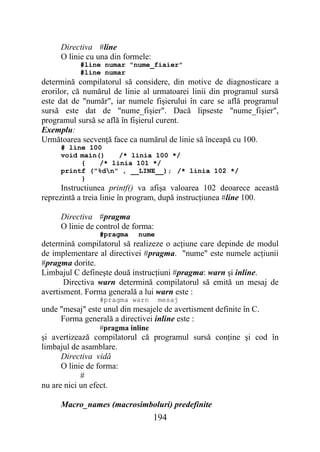 Directiva #line
     O linie cu una din formele:
           #line numar "nume_fiaier"
           #line numar
determină compilatorul să considere, din motive de diagnosticare a
erorilor, că numărul de linie al urmatoarei linii din programul sursă
este dat de "număr", iar numele fişierului în care se află programul
sursă este dat de "nume_fişier". Dacă lipseste "nume_fişier",
programul sursă se află în fişierul curent.
Exemplu:
Următoarea secvenţă face ca numărul de linie să înceapă cu 100.
     # line 100
     void main()    /* linia 100 */
          {    /* linia 101 */
     printf ("%dn" , __LINE__); /* linia 102 */
          }
      Instructiunea printf() va afişa valoarea 102 deoarece această
reprezintă a treia linie în program, după instrucţiunea #line 100.

     Directiva #pragma
     O linie de control de forma:
                 #pragma    nume
determină compilatorul să realizeze o acţiune care depinde de modul
de implementare al directivei #pragma. "nume" este numele acţiunii
#pragma dorite.
Limbajul C defineşte două instrucţiuni #pragma: warn şi inline.
       Directiva warn determină compilatorul să emită un mesaj de
avertisment. Forma generală a lui warn este :
                 #pragma warn       mesaj
unde "mesaj" este unul din mesajele de avertisment definite în C.
     Forma generală a directivei inline este :
                 #pragma inline
şi avertizează compilatorul că programul sursă conţine şi cod în
limbajul de asamblare.
      Directiva vidă
      O linie de forma:
            #
nu are nici un efect.

     Macro_names (macrosimboluri) predefinite
                                   194
 