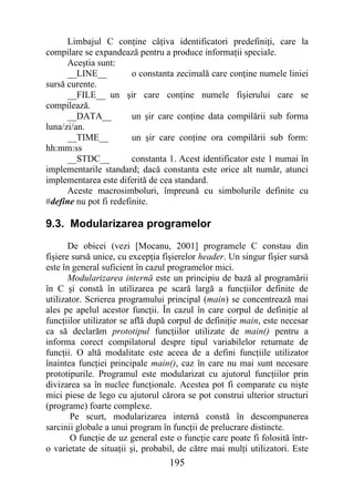 Limbajul C conţine câţiva identificatori predefiniţi, care la
compilare se expandează pentru a produce informaţii speciale.
      Aceştia sunt:
      __LINE__          o constanta zecimală care conţine numele liniei
sursă curente.
      __FILE__ un şir care conţine numele fişierului care se
compilează.
      __DATA__          un şir care conţine data compilării sub forma
luna/zi/an.
      __TIME__          un şir care conţine ora compilării sub form:
hh:mm:ss
      __STDC__          constanta 1. Acest identificator este 1 numai în
implementarile standard; dacă constanta este orice alt număr, atunci
implementarea este diferită de cea standard.
      Aceste macrosimboluri, împreună cu simbolurile definite cu
#define nu pot fi redefinite.

9.3. Modularizarea programelor
       De obicei (vezi [Mocanu, 2001] programele C constau din
fişiere sursă unice, cu excepţia fişierelor header. Un singur fişier sursă
este în general suficient în cazul programelor mici.
       Modularizarea internă este un principiu de bază al programării
în C şi constă în utilizarea pe scară largă a funcţiilor definite de
utilizator. Scrierea programului principal (main) se concentrează mai
ales pe apelul acestor funcţii. În cazul în care corpul de definiţie al
funcţiilor utilizator se află după corpul de definiţie main, este necesar
ca să declarăm prototipul funcţiilor utilizate de main() pentru a
informa corect compilatorul despre tipul variabilelor returnate de
funcţii. O altă modalitate este aceea de a defini funcţiile utilizator
înaintea funcţiei principale main(), caz în care nu mai sunt necesare
prototipurile. Programul este modularizat cu ajutorul funcţiilor prin
divizarea sa în nuclee funcţionale. Acestea pot fi comparate cu nişte
mici piese de lego cu ajutorul cărora se pot construi ulterior structuri
(programe) foarte complexe.
       Pe scurt, modularizarea internă constă în descompunerea
sarcinii globale a unui program în funcţii de prelucrare distincte.
       O funcţie de uz general este o funcţie care poate fi folosită într-
o varietate de situaţii şi, probabil, de către mai mulţi utilizatori. Este
                                  195
 