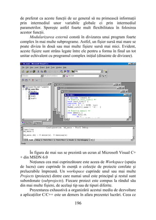 de preferat ca aceste funcţii de uz general să nu primească informaţii
prin intermediul unor variabile globale ci prin intermediul
parametrilor. Sporeşte astfel foarte mult flexibilitatea în folosirea
acestor funcţii.
      Modularizarea externă constă în divizarea unui program foarte
complex în mai multe subprograme. Astfel, un fişier sursă mai mare se
poate diviza în două sau mai multe fişiere sursă mai mici. Evident,
aceste fişiere sunt strâns legate între ele pentru a forma în final un tot
unitar echivalent cu programul complex iniţial (dinainte de divizare).




      În figura de mai sus se prezintă un ecran al Microsoft Visual C+
+ din MSDN 6.0
      Noţiunea cea mai cuprinzătoare este aceea de Workspace (spaţiu
de lucru) care cuprinde în esenţă o colecţie de proiecte corelate şi
prelucrabile împreună. Un workspace cuprinde unul sau mai multe
Projects (proiecte) dintre care numai unul este principal şi restul sunt
subordonate (subprojects). Fiecare proiect este compus la rândul său
din mai multe fişiere, de acelaşi tip sau de tipuri diferite.
      Prezentarea exhaustivă a organizării acestui mediu de dezvoltare
a aplicaţiilor C/C++ este un demers în afara prezentei lucrări. Ceea ce

                                  196
 