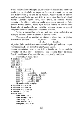 merită să subliniem este faptul că, în cadrul cel mai întâlnit, anume un
workspace care include un singur project, acest proiect conţine mai
ales fişiere sursă şi fişiere de tip header. Aceste fişiere se numesc
module. Modulul principal este fişierul care conţine funcţia principală
main(). Celelalte fişiere sursă, dacă există, se numesc module
secundare. De obicei, cu fiecare modul secundar se asociază un fişier
header propriu separat. Acest fişier header trebuie să conţină toate
directivele şi declaraţiile de variabile necesare pentru o corectă
compilare separată a modulului cu care se asociază.
      Pentru a exemplifica cele de mai sus, vom modulariza un
exemplu anterior, anume al unei baze de date simple.
      Workspace-ul va conţine un singur project, care va conţine
următoarele 4 fişiere:          bd_main.c       local.h
                                  bd_bib.c         local1.h
bd_main.c (bd - bază de date) este modulul principal, cel care conţine
funcţia main(). El are asociat fişierul header local.h.
În mod asemănător, local1.h este fişierul header asociat cu modulul
secundar bd_bib.c (bib - bibliotecă) care conţine toate definiţiile
funcţiilor utilizator. Conţinutul lor este prezentat în continuare.
       Modulul bd_main.c este:
# include "local.h"
void main() {
char choice;
init_list();
for (; ;) {
     choice = menu();
     switch (choice) {
     case 'e' : enter();     break;
     case 'd' : display(); break;
     case 's' : save(); break;
     case 'l' : load(); break;
     case 'q' : exit(); }}}
      Fişierul local.h conţine:
# include <stdio.h>
# include <ctype.h>
# include <string.h>
# define SIZE 100
struct addr {
     char name[20];
     char street[30];
     char city[15];
     char state[10];
     unsigned int zip;

                                   197
 