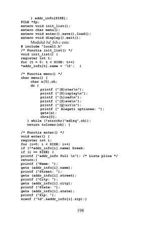 } addr_info[SIZE];
FILE *fp;
extern void init_list();
extern char menu();
extern void enter(),save(),load();
extern void display(),exit();
    Modulul bd_bib.c este:
# include "local1.h"
/* Functia init_list() */
void init_list() {
register int t;
for (t = 0; t < SIZE; t++)
*addr_info[t].name = '0';    }

/* Functia menu() */
char menu() {
     char s[5],ch;
     do {
          printf ("(E)ntern");
          printf ("(D)isplayn");
          printf ("(L)oadn");
          printf ("(S)aven");
          printf ("(Q)uitn");
          printf (" Alegeti optiunea: ");
          gets(s);
          ch=s[0];
   } while (!strrchr("edlsq",ch));
   return tolower(ch); }

/* Functia enter() */
void enter() {
register int i;
for (i=0; i < SIZE; i++)
if (!*addr_info[i].name) break;
if (i == SIZE) {
printf ("addr_info full n"); /* Lista plina */
return;}
printf ("Name: ");
gets (addr_info[i].name);
printf ("Street: ");
gets (addr_info[i].street);
printf ("City: ");
gets (addr_info[i].city);
printf ("State: ");
gets (addr_info[i].state);
printf ("Zip: ");
scanf ("%d",&addr_info[i].zip);}


                             198
 