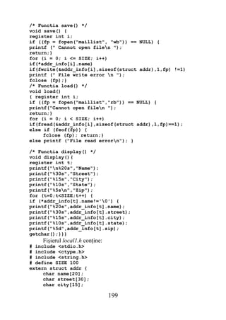 /* Functia save() */
void save() {
register int i;
if ((fp = fopen("maillist", "wb")) == NULL) {
printf (" Cannot open filen ");
return;}
for (i = 0; i <= SIZE; i++)
if(*addr_info[i].name)
if(fwrite(&addr_info[i],sizeof(struct addr),1,fp) !=1)
printf (" File write error n ");
fclose (fp);}
/* Functia load() */
void load()
{ register int i;
if ((fp = fopen("maillist","rb")) == NULL) {
printf("Cannot open filen ");
return;}
for (i = 0; i < SIZE; i++)
if(fread(&addr_info[i],sizeof(struct addr),1,fp)==1);
else if (feof(fp)) {
     fclose (fp); return;}
else printf ("File read errorn"); }

/* Functia display() */
void display(){
register int t;
printf("n%20s","Name");
printf("%30s","Street");
printf("%15s","City");
printf("%10s","State");
printf("%5sn","Zip");
for (t=0;t<SIZE;t++) {
if (*addr_info[t].name!='0') {
printf("%20s",addr_info[t].name);
printf("%30s",addr_info[t].street);
printf("%15s",addr_info[t].city);
printf("%10s",addr_info[t].state);
printf("%5d",addr_info[t].zip);
getchar();}}}
    Fişierul local1.h conţine:
# include <stdio.h>
# include <ctype.h>
# include <string.h>
# define SIZE 100
extern struct addr {
     char name[20];
     char street[30];
     char city[15];

                                 199
 