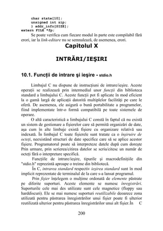 char state[10];
     unsigned int zip;
     } addr_info[SIZE];
extern FILE *fp;
       Se poate verifica cum fiecare modul în parte este compilabil fără
erori, iar la link-editare nu se semnalează, de asemenea, erori.
                          Capitolul X

                     INTRĂRI/IEŞIRI

10.1. Funcţii de intrare şi ieşire - stdio.h
       Limbajul C nu dispune de instrucţiuni de intrare/ieşire. Aceste
operaţii se realizează prin intermediul unor funcţii din biblioteca
standard a limbajului C. Aceste funcţii pot fi aplicate în mod eficient
la o gamă largă de aplicaţii datorită multiplelor facilităţi pe care le
oferă. De asemenea, ele asigură o bună portabilitate a programelor,
fiind implementate într-o formă compatibilă pe toate sistemele de
operare.
       O altă caracteristică a limbajului C constă în faptul că nu există
un sistem de gestionare a fişierelor care să permită organizări de date,
aşa cum în alte limbaje există fişiere cu organizare relativă sau
indexată. În limbajul C toate fişierele sunt tratate ca o înşiruire de
octeţi, neexistând structuri de date specifice care să se aplice acestor
fişiere. Programatorul poate să interpreteze datele după cum doreşte
Prin urmare, prin scrierea/citirea datelor se scriu/citesc un număr de
octeţi fără o interpretare specifică.
       Funcţiile de intrare/ieşire, tipurile şi macrodefiniţiile din
"stdio.h" reprezintă aproape o treime din bibliotecă.
       În C, intrarea standard respectiv ieşirea standard sunt în mod
implicit reprezentate de terminalul de la care s-a lansat programul.
       Prin fişier înţelegem o mulţime ordonată de elemente păstrate
pe diferite suporturi. Aceste elemente se numesc înregistrări.
Suporturile cele mai des utilizate sunt cele magnetice (floppy sau
harddiscuri). Ele se mai numesc suporturi reutilizabile deoarece zona
utilizată pentru păstrarea înregistrărilor unui fişier poate fi ulterior
reutilizată ulterior pentru păstrarea înregistrărilor unui alt fişier.În C

                                  200
 