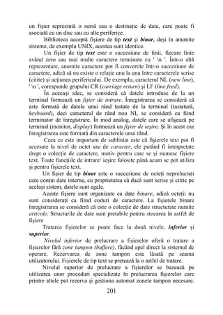 un fişier reprezintă o sursă sau o destinaţie de date, care poate fi
asociată cu un disc sau cu alte periferice.
         Biblioteca acceptă fişiere de tip text şi binar, deşi în anumite
sisteme, de exemplu UNIX, acestea sunt identice.
         Un fişier de tip text este o succesiune de linii, fiecare linie
având zero sau mai multe caractere terminate cu ' n '. Într-o altă
reprezentare, anumite caractere pot fi convertite într-o succesiune de
caractere, adică să nu existe o relaţie unu la unu între caracterele scrise
(citite) şi acţiunea perifericului. De exemplu, caracterul NL (new line),
' n ', corespunde grupului CR (carriage return) şi LF (line feed).
         În aceeaşi idee, se consideră că datele introduse de la un
terminal formează un fişier de intrare. Înregistrarea se consideră că
este formată de datele unui rând tastate de la terminal (tastatură,
keyboard), deci caracterul de rând nou NL se consideră ca fiind
terminator de înregistrare. În mod analog, datele care se afişează pe
terminal (monitor, display) formează un fişier de ieşire. Şi în acest caz
înregistrarea este formată din caracterele unui rând.
         Ceea ce este important de subliniat este că fişierele text pot fi
accesate la nivel de octet sau de caracter, ele putând fi interpretate
drept o colecţie de caractere, motiv pentru care se şi numesc fişiere
text. Toate funcţiile de intrare/ ieşire folosite până acum se pot utiliza
şi pentru fişierele text.
        Un fişier de tip binar este o succesiune de octeţi neprelucraţi
care conţin date interne, cu proprietatea că dacă sunt scrise şi citite pe
acelaşi sistem, datele sunt egale.
        Aceste fişiere sunt organizate ca date binare, adică octeţii nu
sunt consideraţi ca fiind coduri de caractere. La fişierele binare
înregistrarea se consideră că este o colecţie de date structurate numite
articole. Structurile de date sunt pretabile pentru stocarea în astfel de
fişiere
        Tratarea fişierelor se poate face la două nivele, inferior şi
superior.
         Nivelul inferior de prelucrare a fişierelor oferă o tratare a
fişierelor fără zone tampon (buffere), făcând apel direct la sistemul de
operare. Rezervarea de zone tampon este lăsată pe seama
utilizatorului. Fişierele de tip text se pretează la o astfel de tratare.
        Nivelul superior de prelucrare a fişierelor se bazează pe
utilizarea unor proceduri specializate în prelucrarea fişierelor care
printre altele pot rezerva şi gestiona automat zonele tampon necesare.
                                   201
 