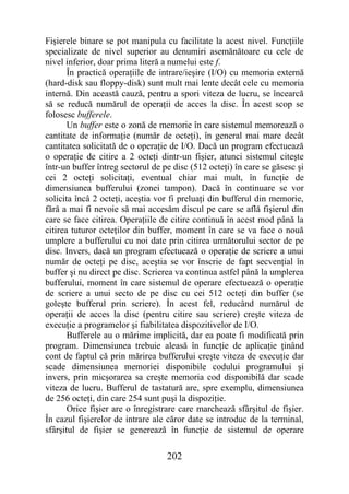 Fişierele binare se pot manipula cu facilitate la acest nivel. Funcţiile
specializate de nivel superior au denumiri asemănătoare cu cele de
nivel inferior, doar prima literă a numelui este f.
       În practică operaţiile de intrare/ieşire (I/O) cu memoria externă
(hard-disk sau floppy-disk) sunt mult mai lente decât cele cu memoria
internă. Din această cauză, pentru a spori viteza de lucru, se încearcă
să se reducă numărul de operaţii de acces la disc. În acest scop se
folosesc bufferele.
       Un buffer este o zonă de memorie în care sistemul memorează o
cantitate de informaţie (număr de octeţi), în general mai mare decât
cantitatea solicitată de o operaţie de I/O. Dacă un program efectuează
o operaţie de citire a 2 octeţi dintr-un fişier, atunci sistemul citeşte
într-un buffer întreg sectorul de pe disc (512 octeţi) în care se găsesc şi
cei 2 octeţi solicitaţi, eventual chiar mai mult, în funcţie de
dimensiunea bufferului (zonei tampon). Dacă în continuare se vor
solicita încâ 2 octeţi, aceştia vor fi preluaţi din bufferul din memorie,
fără a mai fi nevoie să mai accesăm discul pe care se află fişierul din
care se face citirea. Operaţiile de citire continuă în acest mod până la
citirea tuturor octeţilor din buffer, moment în care se va face o nouă
umplere a bufferului cu noi date prin citirea următorului sector de pe
disc. Invers, dacă un program efectuează o operaţie de scriere a unui
număr de octeţi pe disc, aceştia se vor înscrie de fapt secvenţial în
buffer şi nu direct pe disc. Scrierea va continua astfel până la umplerea
bufferului, moment în care sistemul de operare efectuează o operaţie
de scriere a unui secto de pe disc cu cei 512 octeţi din buffer (se
goleşte bufferul prin scriere). În acest fel, reducând numărul de
operaţii de acces la disc (pentru citire sau scriere) creşte viteza de
execuţie a programelor şi fiabilitatea dispozitivelor de I/O.
       Bufferele au o mărime implicită, dar ea poate fi modificată prin
program. Dimensiunea trebuie aleasă în funcţie de aplicaţie ţinând
cont de faptul că prin mărirea bufferului creşte viteza de execuţie dar
scade dimensiunea memoriei disponibile codului programului şi
invers, prin micşorarea sa creşte memoria cod disponibilă dar scade
viteza de lucru. Bufferul de tastatură are, spre exemplu, dimensiunea
de 256 octeţi, din care 254 sunt puşi la dispoziţie.
       Orice fişier are o înregistrare care marchează sfârşitul de fişier.
În cazul fişierelor de intrare ale căror date se introduc de la terminal,
sfârşitul de fişier se generează în funcţie de sistemul de operare

                                   202
 