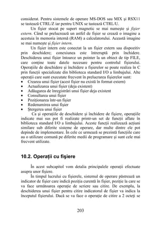 considerat. Pentru sistemele de operare MS-DOS sau MIX şi RSX11
se tastează CTRL/Z iar pentru UNIX se tastează CTRL/U.
      Un fişier stocat pe suport magnetic se mai numeşte şi fişier
extern. Când se prelucrează un astfel de fişier se crează o imagine a
acestuia în memoria internă (RAM) a calculatorului. Această imagine
se mai numeşte şi fişier intern.
      Un fişier intern este conectat la un fişier extern sau dispozitiv
prin deschidere; conexiunea este întreruptă prin închidere.
Deschiderea unui fişier întoarce un pointer la un obiect de tip FILE,
care conţine toate datele necesare pentru controlul fişierului.
Operaţiile de deschidere şi închidere a fişierelor se poate realiza în C
prin funcţii specializate din biblioteca standard I/O a limbajului. Alte
operaţii care sunt executate frecvent în prelucrarea fişierelor sunt:
• Crearea unui fişier (acest fişier nu există în format extern)
• Actualizarea unui fişier (deja existent)
• Adăugarea de înregistrări unui fişier deja existent
• Consultarea unui fişier
• Poziţionarea într-un fişier
• Redenumirea unui fişier
• Ştergerea unui fişier
       Ca şi operaţiile de deschidere şi închidere de fişiere, operaţiile
indicate mai sus pot fi realizate printr-un set de funcţii aflate în
biblioteca standard I/O a limbajului. Aceste funcţii realizează acţiuni
similare sub diferite sisteme de operare, dar multe dintre ele pot
depinde de implementare. În cele ce urmează se prezintă funcţiile care
au o utilizare comună pe diferite medii de programare şi sunt cele mai
frecvent utilizate.


10.2. Operaţii cu fişiere
      În acest subcapitol vom detalia principalele operaţii efectuate
asupra unor fişiere.
      În timpul lucrului cu fişierele, sistemul de operare păstrează un
indicator de fişier care indică poziţia curentă în fişier, poziţie la care se
va face următoarea operaţie de scriere sau citire. De exemplu, la
deschiderea unui fişier pentru citire indicatorul de fişier va indica la
începutul fişierului. Dacă se va face o operaţie de citire a 2 octeţi se


                                    203
 