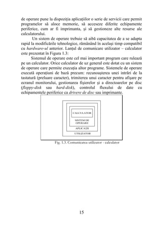 de operare pune la dispoziţia aplicaţiilor o serie de servicii care permit
programelor să aloce memorie, să acceseze diferite echipamente
periferice, cum ar fi imprimanta, şi să gestioneze alte resurse ale
calculatorului.
       Un sistem de operare trebuie să aibă capacitatea de a se adapta
rapid la modificările tehnologice, rămânând în acelaşi timp compatibil
cu hardware-ul anterior. Lanţul de comunicare utilizator – calculator
este prezentat în Figura 1.3:
      Sistemul de operare este cel mai important program care rulează
pe un calculator. Orice calculator de uz general este dotat cu un sistem
de operare care permite execuţia altor programe. Sistemele de operare
execută operaţiuni de bază precum: recunoaşterea unei intrări de la
tastatură (preluare caracter), trimiterea unui caracter pentru afişare pe
ecranul monitorului, gestionarea fişierelor şi a directoarelor pe disc
(floppy-disk sau hard-disk), controlul fluxului de date cu
echipamentele periferice ca drivere de disc sau imprimante.



                                CALCULATOR


                                  SISTEM DE
                                  OPERARE

                                  APLICAŢII

                                 UTILIZATOR


                    Fig. 1.3. Comunicarea utilizator - calculator




                                     15
 