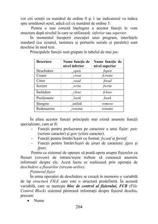 vor citi octeţii cu numărul de ordine 0 şi 1 iar indicatorul va indica
spre următorul octet, adică cel cu numărul de ordine 3.
       Pentru o mai corectă înţelegere a acestor funcţii le vom
structura după nivelul la care se utilizează: inferior sau superior.
      În momentul începerii execuţiei unui program, interfeţele
standard (cu ecranul, tastatura şi porturile seriale şi paralele) sunt
deschise în mod text.
      Principalele funcţii sunt grupate în tabelul de mai jos:

         Descriere        Nume funcţie de    Nume funcţie de
                          nivel inferior     nivel superior
         Deschidere             _open               fopen
         Creare                 _creat             fcreate
         Citire                 _read               fread
         Scriere                _write              fwrite
         Închidere             _close             fclose
         Poziţionare           _lseek              fseek
         Ştergere              _unlink            remove
         Redenumire           _rename             rename

      În afara acestor funcţii principale mai există anumite funcţii
specializate, cum ar fi:
       - Funcţii pentru prelucrarea pe caractere a unui fişier: putc
           (scriere caracter) şi getc (citire caracter).
       - Funcţii pentru Intrări/Ieşiri cu format: fscanf şi fprintf.
       - Funcţii pentru Intrări/Ieşiri de şiruri de caractere: fgets şi
           fputs.
       Pentru ca sistemul de operare să poată opera asupra fişierelor ca
fluxuri (stream) de intrare/ieşire trebuie să cunoască anumite
informaţii despre ele. Acest lucru se realizează prin operaţia de
deschidere a fluxurilor (stream-urilor).
      Pointerul fişier
      În urma operaţiei de deschidere se crează în memorie o variabilă
de tip structură FILE care este o structură predefinită. În această
variabilă, care se numeşte bloc de control al fişierului, FCB (File
Control Block) sistemul păstrează informaţii despre fişierul deschis,
precum:
    • Nume
                                 204
 
