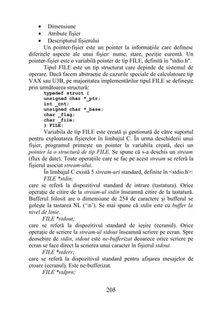 •    Dimensiune
    •    Atribute fişier
    •    Descriptorul fişierului
       Un pointer-fişier este un pointer la informaţiile care definesc
diferitele aspecte ale unui fişier: nume, stare, poziţie curentă. Un
pointer-fişier este o variabilă pointer de tip FILE, definită în "stdio.h".
       Tipul FILE este un tip structurat care depinde de sistemul de
operare. Dacă facem abstracţie de cazurile speciale de calculatoare tip
VAX sau U3B, pe majoritatea implementărilor tipul FILE se defineşte
prin următoarea structură:
        typedef struct {
        unsigned char *_ptr;
        int _cnt;
        unsigned char *_base;
        char _flag;
        char _file;
        } FILE;
       Variabila de tip FILE este creată şi gestionată de către suportul
pentru exploatarea fişierelor în limbajul C. În urma deschiderii unui
fişier, programul primeşte un pointer la variabila creată, deci un
pointer la o structură de tip FILE. Se spune că s-a deschis un stream
(flux de date). Toate operaţiile care se fac pe acest stream se referă la
fişierul asociat stream-ului.
       În limbajul C există 5 stream-uri standard, definite în <stdio.h>:
       FILE *stdin;
care se referă la dispozitivul standard de intrare (tastatura). Orice
operaţie de citire de la stream-ul stdin înseamnă citire de la tastatură.
Bufferul folosit are o dimensiune de 254 de caractere şi bufferul se
goleşte la tastarea NL (‘n’). Se mai spune că stdin este cu buffer la
nivel de linie.
       FILE *stdout;
care se referă la dispozitivul standard de ieşire (ecranul). Orice
operaţie de scriere la stream-ul stdout înseamnă scriere pe ecran. Spre
deosebire de stdin, stdout este ne-bufferizat deoarece orice scriere pe
ecran se face direct la scrierea unui caracter în fişierul stdout.
       FILE *stderr;
care se referă la dispozitivul standard pentru afişarea mesajelor de
eroare (ecranul). Este ne-bufferizat.
       FILE *stdprn;


                                   205
 