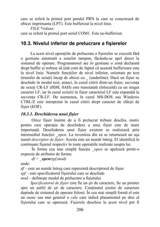 care se referă la primul port paralel PRN la care se conectează de
obicei imprimanta (LPT). Este bufferizat la nivel linie.
      FILE *stdaux;
care se referă la primul port serial COM1. Este ne-bufferizat.

10.3. Nivelul inferior de prelucrare a fişierelor
       La acest nivel operaţiile de prelucrare a fişierelor se execută fără
o gestiune automată a zonelor tampon, făcându-se apel direct la
sistemul de operare. Programatorul are în gestiune o zonă declarată
drept buffer şi trebuie să ţină cont de faptul că această bufferizare este
la nivel linie. Numele funcţiilor de nivel inferior, orientate pe text
(transfer de octeţi) încep de obicei cu _ (underline). Dacă un fişier se
deschide în modul text, atunci, în cazul citirii dintr-un fişier, secvenţa
de octeţi CR-LF (0DH, 0AH) este translatată (înlocuită) cu un singur
caracter LF, iar în cazul scrierii în fişier caracterul LF este expandat la
secvenţa CR-LF. De asemenea, în cazul MS-DOS sau Windows
CTRL/Z este interpretat în cazul citirii drept caracter de sfârşit de
fişier (EOF).
10.3.1. Deschiderea unui fişier
        Orice fişier înainte de a fi prelucrat trebuie deschis, motiv
pentru care operaţia de deschidere a unui fişier este de mare
importanţă. Deschiderea unui fişier existent se realizează prin
intermediul funcţiei _open. La revenirea din ea se returnează un aşa
numit descriptor de fişier. Acesta este un număr întreg. El identifică în
continuare fişierul respectiv în toate operaţiile realizate asupra lui.
        În forma cea mai simplă funcţia _open se apelează printr-o
expresie de atribuire de forma:
        df = _open(spf,mod)
unde:
df – este un număr întreg care reprezintă descriptorul de fişier
spf – este specificatorul fişierului care se deschide
mod – defineşte modul de prelucrare a fişierului
       Specificatorul de fişier este fie un şir de caractere, fie un pointer
spre un astfel de şir de caractere. Conţinutul şirului de caractere
depinde de sistemul de operare folosit. În cea mai simplă formă el este
un nume sau mai general o cale care indică plasamentul pe disc al
fişierului care se operează. Fişierele deschise la acest nivel pot fi
                                   206
 