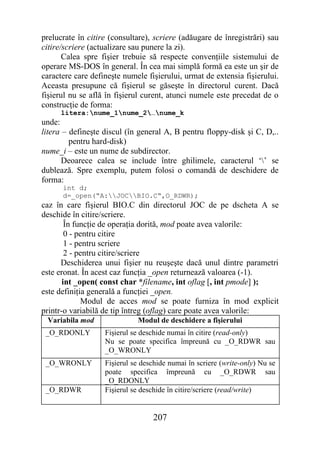 prelucrate în citire (consultare), scriere (adăugare de înregistrări) sau
citire/scriere (actualizare sau punere la zi).
       Calea spre fişier trebuie să respecte convenţiile sistemului de
operare MS-DOS în general. În cea mai simplă formă ea este un şir de
caractere care defineşte numele fişierului, urmat de extensia fişierului.
Aceasta presupune că fişierul se găseşte în directorul curent. Dacă
fişierul nu se află în fişierul curent, atunci numele este precedat de o
construcţie de forma:
     litera:nume_1nume_2…nume_k
unde:
litera – defineşte discul (în general A, B pentru floppy-disk şi C, D,..
         pentru hard-disk)
nume_i – este un nume de subdirector.
      Deoarece calea se include între ghilimele, caracterul ‘’ se
dublează. Spre exemplu, putem folosi o comandă de deschidere de
forma:
      int d;
      d=_open(“A:JOCBIO.C“,O_RDWR);
caz în care fişierul BIO.C din directorul JOC de pe dscheta A se
deschide în citire/scriere.
        În funcţie de operaţia dorită, mod poate avea valorile:
        0 - pentru citire
        1 - pentru scriere
        2 - pentru citire/scriere
      Deschiderea unui fişier nu reuşeşte dacă unul dintre parametri
este eronat. În acest caz funcţia _open returnează valoarea (-1).
       int _open( const char *filename, int oflag [, int pmode] );
este definiţia generală a funcţiei _open.
             Modul de acces mod se poate furniza în mod explicit
printr-o variabilă de tip întreg (oflag) care poate avea valorile:
 Variabila mod               Modul de deschidere a fişierului
 _O_RDONLY         Fişierul se deschide numai în citire (read-only)
                   Nu se poate specifica împreună cu _O_RDWR sau
                   _O_WRONLY
 _O_WRONLY         Fişierul se deschide numai în scriere (write-only) Nu se
                   poate specifica împreună cu _O_RDWR sau
                   _O_RDONLY
 _O_RDWR           Fişierul se deschide în citire/scriere (read/write)


                                  207
 