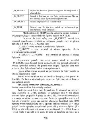 _O_APPEND          Fişierul se deschide pentru adăugarea de înregistrări la
                    sfârşitul său.
 _O_CREAT           Crează şi deschide un nou fişier pentru scriere. Nu are
                    nici un efect dacă fişierul este deja existent.
 _O_BINARY          Fişierul se prelucrează în mod binar

 _O_TEXT            Fişierul este de tip text, adică se prelucrează pe
                    caractere sau octeţi (implicit)
             Menţionăm că în MSDN aceste variabile se mai numesc şi
oflag (open-flag) şi sunt definite în fişierul header FCNTL.H.
             În cazul în care oflag este _O_CREAT, atunci este
necesară specificarea constantelor opţionale pmode, care se găsesc
definite în SYSSTAT.H. Acestea sunt:
       _S_IREAD - este permisă numai citirea fişierului
       _S_IWRITE - este permisă şi citirea (permite efectiv
citirea/scrierea fişierului)
       _S_IREAD | _S_IWRITE - este permisă şi scrierea şi citirea
fişierului.
       Argumentul pmode este cerut numai când se specifică
_O_CREAT. Dacă fişierul există deja, pmode este ignorat. Altcumva,
pmode specifică setările de permisiune asupra fişerului care sunt
activate când fişierul este închis pentru prima oară.
       _open aplică masca curentă de permisiune la fişier înainte de
setarea accesului la fişier.
       Pentru a crea un fişier nou se va utiliza funcţia _creat pentru a-l
deschide. De fapt se deschide prin creare un fişier inexistent. Funcţia
este definită astfel:
       int _creat( const char *filename, int pmode );
în care parametrii au fost descrişi mai sus.
       Protecţia unui fişier este dependentă de sistemul de operare.
Spre exemplu, în UNIX protecţia se defineşte prin 9 biţi ataşaţi
oricărui fişier, grupaţi în 3 grupe de câte 3 biţi. Fiecare bit controlează
o operaţie de citire, scriere, execuţie. Protecţia operaţiilor se exprimă
faţă de proprietar, grup sau oricine altcineva. Numărul octal 0751
permite proprietarului toate cele 3 operaţii indicate mai sus (7 = 1112),
grupul la care aparţine proprietarul poate citi şi executa fişierul (5 =
1012) iar alţi utilizatori pot numai executa fişierul (1 = 0012). Funcţia
_creat poate fi apelată şi în cazul în care se deschide un fişier deja

                                   208
 