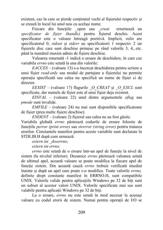 existent, caz în care se pierde conţinutul vechi al fişierului respectiv şi
se crează în locul lui unul nou cu acelaşi nume.
       Fiecare din funcţiile _open sau _creat               returnează un
specificator de fişier (handle) pentru fişierul deschis. Acest
specificator este o valoare întreagă pozitivă. Implicit, stdin are
specificatorul 0, stdout şi stderr au specificatorii 1 respectiv 2 iar
fişierele disc care sunt deschise primesc pe rând valorile 3, 4,..etc.
până la numărul maxim admis de fişiere deschise.
       Valoarea returnată -1 indică o eroare de deschidere, în care caz
variabila errno este setată la una din valorile:
       EACCES – (valoare 13) s-a încercat deschiderea pentru scriere a
unui fişier read-only sau modul de partajare a fişierului nu permite
operaţia specificată sau calea nu specifică un nume de fişier ci de
director.
       EEXIST – (valoare 17) flagurile _O_CREAT şi _O_EXCL sunt
specificate, dar numele de fişier este al unui fişier deja existent.
       EINVAL – (valoare 22) unul dintre argumentele oflag sau
pmode sunt invalide.
       EMFILE – (valoare 24) nu mai sunt disponibile specificatoare
de fişier (prea multe fişiere deschise).
       ENOENT – (valoare 2) fişierul sau calea nu au fost găsite.
Variabila globală errno păstrează codurile de eroare folosite de
funcţiile perror (print error) sau strerror (string error) pentru tratarea
erorilor. Constantele manifest pentru aceste variabile sunt declarate în
STDLIB.H după cum urmează:
       extern int _doserrno;
       extern int errno;
       errno este setată de o eroare într-un apel de funcţie la nivel de
sistem (la nivelul inferior). Deoarece errno păstrează valoarea setată
de ultimul apel, această valoare se poate modifica la fiecare apel de
funcţie sistem. Din această cauză errno trebuie verificată imediat
înainte şi după un apel care poate s-o modifice. Toate valorile errno,
definite drept constante manifest în ERRNO.H, sunt compatibile
UNIX. Valorile valide pentru aplicaţiile Windows pe 32 de biţi sunt
un subset al acestor valori UNIX. Valorile specificate mai sus sunt
valabile pentru aplicaţii Windows pe 32 de biţi.
       La o eroare, errno nu este setată în mod necesar la aceeaşi
valoare cu codul erorii de sistem. Numai pentru operaţii de I/O se

                                   209
 