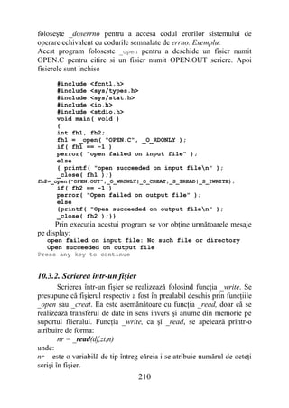foloseşte _doserrno pentru a accesa codul erorilor sistemului de
operare echivalent cu codurile semnalate de errno. Exemplu:
Acest program foloseste _open pentru a deschide un fisier numit
OPEN.C pentru citire si un fisier numit OPEN.OUT scriere. Apoi
fisierele sunt inchise
      #include <fcntl.h>
      #include <sys/types.h>
      #include <sys/stat.h>
      #include <io.h>
      #include <stdio.h>
      void main( void )
      {
      int fh1, fh2;
      fh1 = _open( "OPEN.C", _O_RDONLY );
      if( fh1 == -1 )
      perror( "open failed on input file" );
      else
      { printf( "open succeeded on input filen" );
      _close( fh1 );}
fh2=_open("OPEN.OUT",_O_WRONLY|_O_CREAT,_S_IREAD|_S_IWRITE);
      if( fh2 == -1 )
      perror( "Open failed on output file" );
      else
      {printf( "Open succeeded on output filen" );
      _close( fh2 );}}
      Prin execuţia acestui program se vor obţine următoarele mesaje
pe display:
   open failed on input file: No such file or directory
   Open succeeded on output file
Press any key to continue


10.3.2. Scrierea într-un fişier
        Scrierea într-un fişier se realizează folosind funcţia _write. Se
presupune că fişierul respectiv a fost în prealabil deschis prin funcţiile
_open sau _creat. Ea este asemănătoare cu funcţia _read, doar că se
realizează transferul de date în sens invers şi anume din memorie pe
suportul fiierului. Funcţia _write, ca şi _read, se apelează printr-o
atribuire de forma:
        nr = _read(df,zt,n)
unde:
nr – este o variabilă de tip întreg căreia i se atribuie numărul de octeţi
scrişi în fişier.
                                  210
 