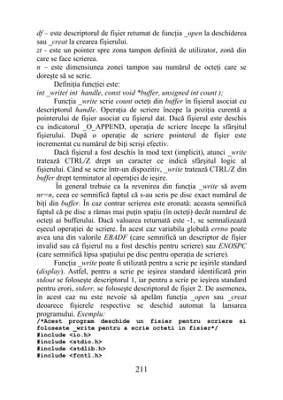 df – este descriptorul de fişier returnat de funcţia _open la deschiderea
sau _creat la crearea fişierului.
zt - este un pointer spre zona tampon definită de utilizator, zonă din
care se face scrierea.
n – este dimensiunea zonei tampon sau numărul de octeţi care se
doreşte să se scrie.
       Definiţia funcţiei este:
int _write( int handle, const void *buffer, unsigned int count );
       Funcţia _write scrie count octeţi din buffer în fişierul asociat cu
descriptorul handle. Operaţia de scriere începe la poziţia curentă a
pointerului de fişier asociat cu fişierul dat. Dacă fişierul este deschis
cu indicatorul _O_APPEND, operaţia de scriere începe la sfârşitul
fişierului. După o operaţie de scriere pointerul de fişier este
incrementat cu numărul de biţi scrişi efectiv.
       Dacă fişierul a fost deschis în mod text (implicit), atunci _write
tratează CTRL/Z drept un caracter ce indică sfârşitul logic al
fişierului. Când se scrie într-un dispozitiv, _write tratează CTRL/Z din
buffer drept terminator al operaţiei de ieşire.
       În general trebuie ca la revenirea din funcţia _write să avem
nr=n, ceea ce semnifică faptul că s-au scris pe disc exact numărul de
biţi din buffer. În caz contrar scrierea este eronată: aceasta semnifică
faptul că pe disc a rămas mai puţin spaţiu (în octeţi) decât numărul de
octeţi ai bufferului. Dacă valoarea returnată este -1, se semnalizează
eşecul operaţiei de scriere. În acest caz variabila globală errno poate
avea una din valorile EBADF (care semnifică un descriptor de fişier
invalid sau că fişierul nu a fost deschis pentru scriere) sau ENOSPC
(care semnifică lipsa spaţiului pe disc pentru operaţia de scriere).
       Funcţia _write poate fi utilizată pentru a scrie pe ieşirile standard
(display). Astfel, pentru a scrie pe ieşirea standard identificată prin
stdout se foloseşte descriptorul 1, iar pentru a scrie pe ieşirea standard
pentru erori, stderr, se foloseşte descriptorul de fişier 2. De asemenea,
în acest caz nu este nevoie să apelăm funcţia _open sau _creat
deoarece fişierele respective se deschid automat la lansarea
programului. Exemplu:
/*Acest program deschide un fisier pentru scriere                        si
foloseste _write pentru a scrie octeti in fisier*/
#include <io.h>
#include <stdio.h>
#include <stdlib.h>
#include <fcntl.h>

                                   211
 