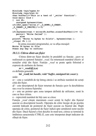#include <sys/types.h>
#include <sys/stat.h>
char buffer[]="This is a test of '_write' function";
void main( void )
{ int fh;
   unsigned byteswritten;
if((fh=_open("write.o",_O_RDWR|_O_CREAT,
_S_IREAD|_S_IWRITE))!=-1)
   {
if((byteswritten = write(fh,buffer,sizeof(buffer)))== -1)
   perror( "Write failed" );
      else
printf( "Wrote %u bytes to filen", byteswritten );
_close( fh );}}
      În urma execuţiei programului, se va afişa mesajul:
Wrote 36 bytes to file
Press any key to continue

10.3.3. Citirea dintr-un fişier
        Citirea dintr-un fişier deschis în prealabil cu funcţia _open se
realizează cu ajutorul funcţiei _read. Ea returnează numărul efectiv al
octeţilor citiţi din fişier. Funcţia _read se poate apela folosind o
expresie de atribuire de forma:
        nr = _read(df,zt,n)
cu definiţia generală:
        int _read( int handle, void *buffer, unsigned int count );
unde:
nr – este o variabilă de tip întreg căreia i se atribuie numărul de octeţi
citiţi din fişier.
df – este descriptorul de fişier returnat de funcţia open la deschiderea
sau creat la crearea fişierului.
zt - este un pointer spre zona tampon definită de utilizator, zonă în
care se face citirea.
n – reprezintă numărul de biţi care se citesc
Funcţia _read citeşte maximum count octeţi în buffer din fişierul
asociat cu descriptorul handle. Operaţia de citire începe de pe poziţia
curentă îndicată de pointerul de fişier asociat cu fişierul dat. După
operaţia de citire, pointerul de fişier indică spre următorul octet necitit
din fişier. Dacă fişierul a fost deschis în mod text, citirea se termină la
întâlnirea caracterului CTRL/Z, care este interpretat drept indicator de
sfârşit de fişier.


                                   212
 