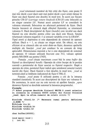 _read returnează numărul de biţi citiţi din fişier, care poate fi
mai mic decât count dacă sunt mai puţini decât count octeţi rămaşi în
fişier sau dacă fişierul este deschis în mod text. În acest caz fiecare
pereche CR-LF (carriage return–linefeed) (CR-LF) este înlocuită cu
un singur caracter LF. Numai acest caracter LF se consideră în
valoarea returnată. Înlocuirea nu afectează pointerul de fişier. Dacă
funcţia încearcă să citească după sfârşitul fişierului, se returnează
valoarea 0. Dacă descriptorul de fişier (handle) este invalid sau dacă
fişierul nu este deschis pentru citire sau dacă este blocat, funcţia
returnează valoarea negativă -1 şi setează variabila errno la EBADF.
Tipul erorii şi depistarea ei este dependentă de sistemul de operare
utilizat. Dacă n = 1, se citeşte un singur octet. De obicei, nu este
eficient să se citească câte un octet dintr-un fişier, deoarece apelurile
multiple ale funcţiei _read pot conduce la un consum de timp
apreciabil. Dimensiunea maximă a lui n este dependentă de sistemul
de operare. O valoare utilizată frecvent este 512, valoare optimă
pentru MS-DOS sau pentru UNIX.
       Funcţia _read citeşte maximum count biţi în zona buffer din
fişierul cu descriptorul handle. Operaţia de citire începe de la poziţia
curentă a pointerului de fişier asociat cu fişierul respectiv. După o
operaţie de citire, pointerul fişier indică spre următorul caracter (octet)
necitit din fişier. Dacă fişierul a fost deschis în mod text, _read se
termină când se întâlnete indicatorul de fişier CTRL/Z.
       Funcţia _read poate fi utilizată pentru a citi de la intrarea
standard (tastatură). În acest caz descriptorul de fişier are valoarea 0.
De asemenea, în acest caz nu este nevoie să apelăm funcţia _open
deoarece fişierul se deschide automat la lansarea programului.
Exemplu:
/* Acest program deschide fisierul WRITE.O creat anterior
si incearca sa citeasca 60000 octeti din fisier folosind
_read. Apoi va afisa numarul de octeti cititi */

#include <fcntl.h> /*          Necesara     numai    pentru    definirea
_O_RDWR */
#include <io.h>
#include <stdlib.h>
#include <stdio.h>

char buffer[60000];

void main( void )
{   int fh;
                                   213
 
