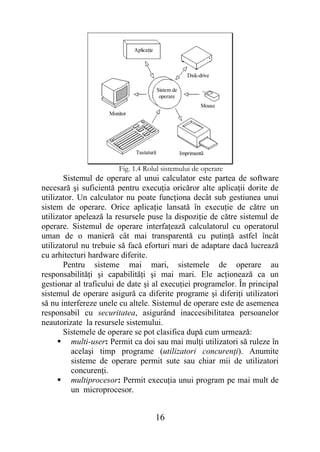 Aplicaţie



                                                         Disk-drive

                                          Sistem de
                                           operare
                                                               Mouse
                    Monitor




                              Tastaturã               Imprimantã

                        Fig. 1.4 Rolul sistemului de operare
       Sistemul de operare al unui calculator este partea de software
necesară şi suficientă pentru execuţia oricăror alte aplicaţii dorite de
utilizator. Un calculator nu poate funcţiona decât sub gestiunea unui
sistem de operare. Orice aplicaţie lansată în execuţie de către un
utilizator apelează la resursele puse la dispoziţie de către sistemul de
operare. Sistemul de operare interfaţează calculatorul cu operatorul
uman de o manieră cât mai transparentă cu putinţă astfel încât
utilizatorul nu trebuie să facă eforturi mari de adaptare dacă lucrează
cu arhitecturi hardware diferite.
       Pentru sisteme mai mari, sistemele de operare au
responsabilităţi şi capabilităţi şi mai mari. Ele acţionează ca un
gestionar al traficului de date şi al execuţiei programelor. În principal
sistemul de operare asigură ca diferite programe şi diferiţi utilizatori
să nu interfereze unele cu altele. Sistemul de operare este de asemenea
responsabil cu securitatea, asigurând inaccesibilitatea persoanelor
neautorizate la resursele sistemului.
       Sistemele de operare se pot clasifica după cum urmează:
       multi-user: Permit ca doi sau mai mulţi utilizatori să ruleze în
          acelaşi timp programe (utilizatori concurenţi). Anumite
          sisteme de operare permit sute sau chiar mii de utilizatori
          concurenţi.
       multiprocesor: Permit execuţia unui program pe mai mult de
          un microprocesor.


                                          16
 