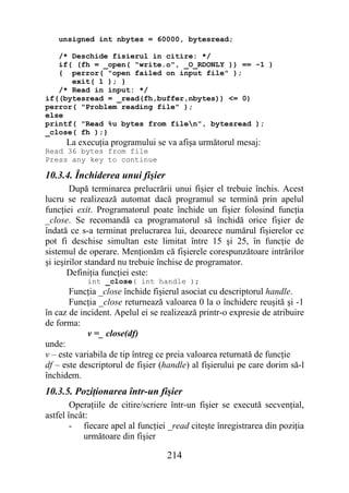 unsigned int nbytes = 60000, bytesread;

   /* Deschide fisierul in citire: */
   if( (fh = _open( "write.o", _O_RDONLY )) == -1 )
   { perror( "open failed on input file" );
      exit( 1 ); }
   /* Read in input: */
if((bytesread = _read(fh,buffer,nbytes)) <= 0)
perror( "Problem reading file" );
else
printf( "Read %u bytes from filen", bytesread );
_close( fh );}
      La execuţia programului se va afişa următorul mesaj:
Read 36 bytes from file
Press any key to continue

10.3.4. Închiderea unui fişier
        După terminarea prelucrării unui fişier el trebuie închis. Acest
lucru se realizează automat dacă programul se termină prin apelul
funcţiei exit. Programatorul poate închide un fişier folosind funcţia
_close. Se recomandă ca programatorul să închidă orice fişier de
îndată ce s-a terminat prelucrarea lui, deoarece numărul fişierelor ce
pot fi deschise simultan este limitat între 15 şi 25, în funcţie de
sistemul de operare. Menţionăm că fişierele corespunzătoare intrărilor
şi ieşirilor standard nu trebuie închise de programator.
       Definiţia funcţiei este:
            int _close( int handle );
       Funcţia _close închide fişierul asociat cu descriptorul handle.
       Funcţia _close returnează valoarea 0 la o închidere reuşită şi -1
în caz de incident. Apelul ei se realizează printr-o expresie de atribuire
de forma:
            v =_ close(df)
unde:
v – este variabila de tip întreg ce preia valoarea returnată de funcţie
df – este descriptorul de fişier (handle) al fişierului pe care dorim să-l
închidem.
10.3.5. Poziţionarea într-un fişier
        Operaţiile de citire/scriere într-un fişier se execută secvenţial,
astfel încât:
        - fiecare apel al funcţiei _read citeşte înregistrarea din poziţia
           următoare din fişier

                                  214
 