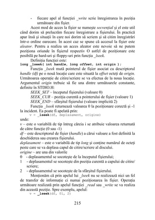 -    fiecare apel al funcţiei _write scrie înregistrarea în poziţia
           următoare din fişier.
       Acest mod de acces la fişier se numeşte secvenţial şi el este util
când dorim să prelucrăm fiecare înregistrare a fişierului. În practică
apar însă şi situaţii în care noi dorim să scriem şi să citim înregistrări
într-o ordine oarecare. În acest caz se spune că accesul la fişier este
aleator. Pentru a realiza un acces aleator este nevoie să ne putem
poziţiona oriunde în fişierul respectiv O astfel de poziţionare este
posibilă pe hard-uri şi floppy-uri prin funcţia _lseek.
       Definiţia funcţiei este:
long _lseek( int handle, long offset, int origin );
       Funcţia _lseek mută pointerul de fişier asociat cu descriptorul
handle (df) pe o nouă locaţie care este situată la offset octeţi de origin.
Următoarea operaţie de citire/scriere se va efectua de la noua locaţie.
Argumentul origin trebuie să fie una dintre următoarele constante,
definite în STDIO.H:
       SEEK_SET – începutul fişierului (valoare 0)
       SEEK_CUR – poziţia curentă a pointerului de fişier (valoare 1)
       SEEK_END – sfârşitul fişierului (valoare implicită 2)
       Funcţia _lseek returnează valoarea 0 la poziţionare corectă şi -1
la incident. Ea poate fi apelată prin:
      v = _lseek(df, deplasament, origine)
unde:
v – este o variabilă de tip întreg căreia i se atribuie valoarea returnată
de către funcţie (0 sau -1)
df – este descriptorul de fişier (handle) a cărui valoare a fost definită la
deschiderea sau crearea fişierului.
deplasament – este o variabilă de tip long şi conţine numărul de octeţi
peste care se va deplasa capul de citire/scriere al discului.
origine – are una din valorile
0 - deplasamentul se socoteşte de la începutul fişierului;
1 - deplasamentul se socoteşte din poziţia curentă a capului de citire/
    scriere;
2 - deplasamentul se socoteşte de la sfârşitul fişierului.
       Menţionăm că prin apelul lui _lseek nu se realizează nici un fel
de transfer de informaţie ci numai poziţionarea în fişier. Operaţia
următoare realizată prin apelul funcţiei _read sau _write se va realiza
din această poziţie. Spre exemplu, apelul:
      v = _lseek(df, 0l, 2)


                                   215
 