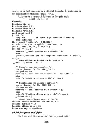 permite să se facă poziţionarea la sfârşitul fişierului. În continuare se
pot adăuga articole folosind funcţia _write.
      Poziţionarea la începutul fişierului se face prin apelul:
           v = _lseek(df, 0l, 0)
Exemplu:
#include <io.h>
#include <fcntl.h>
#include <stdlib.h>
#include <stdio.h>
void main( void )
{ int fh;
   long pos;        /* Pozitia pointerului fisier */
   char buffer[10];
fh = _open( "write.o", _O_RDONLY );
/* Pozitionare la inceputul fisierului: */
pos = _lseek( fh, 0L, SEEK_SET );
if( pos == -1L )
   perror( "_lseek inceput nu a reusit!" );
   else
    printf("Pozitia pentru inceputul fisierului = %ldn",
pos );
   /* Muta pointerul fisier cu 10 octeti */
 _read( fh, buffer, 10 );

   /* Gaseste pozitia curenta: */
   pos = _lseek( fh, 0L, SEEK_CUR );
   if( pos == -1L )
   perror( "_lseek pozitia curenta nu a reusit!" );
   else
   printf( "Pozitia curenta = %ldn", pos );

   /* Pozitionare pe ultima pozitie: */
   pos = _lseek( fh, 0L, SEEK_END );
   if( pos == -1L )
   perror( "_lseek sfarsit nu a reusit!" );
   else
   printf( "Pozitia ultima este = %ldn", pos );
   _close( fh );}
     În urma execuţiei programului se va afişa:
Pozitia pentru inceputul fisierului = 0
Pozitia curenta = 10
Pozitia ultima este = 36
Press any key to continue

10.3.6 Ştergerea unui fişier
      Un fişier poate fi şters apelând funcţia _unlink astfel:

                                  216
 