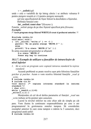 v = _unlink(spf)
unde v este o variabilă de tip întreg căreia i se atribuie valoarea 0
pentru ştergere reuşită şi (-1) pentru ştergere nereuşită.
      spf este specificatorul de fişier folosit la deschidere a fişierului.
      Definiţia funcţiei este:
       int _unlink( const char *filename );
Funcţia _unlink şterge de pe disc fişierul specificat prin filename.
Exemplu:
/* Acest program sterge fisierul WRITE.O creat si prelucrat anterior. */

#include <stdio.h>
void main( void )
{ if( _unlink( "write.o" ) == -1 )
   perror( "Nu se poate sterge 'WRITE.O'" );
   else
   printf( "S-a sters 'WRITE.O'n" );}
În urma execuţiei programului se afişează:
      S-a sters 'WRITE.O'
      Press any key to continue

10.3.7. Exemple de utilizare a funcţiilor de intrare/ieşire de
nivel inferior
1. Să se scrie un program care copiază intrarea standard la ieşirea
    standard.
       Această problemă se poate rezolva uşor prin folosirea funcţiilor
getchar şi putchar. Acum o vom rezolva folosind funcţiile _read şi
_write.
# include <stdio.h>
# include <io.h>
void main() /* copiaza            intrarea     standard     la    iesirea
standard */
{ char c[1];
while (_read(0,c,1)>0)
_write(1,c,1);}
      Menţionăm că cel de-al doilea parametru al funcţiei _read sau
_write trebuie să fie pointer spre caractere.
      Lucrul la nivelul inferior nu este chiar atât de simplu pe cât
pare. Vom ilustra în continuare responsabilitatea pe care o are
programatorul în gestionarea zonelor tampon. Să considerăm
exemplul anterior în care zona tampon o mărim la 3 caractere, deci
programul arată astfel:
# include <stdio.h>

                                   217
 