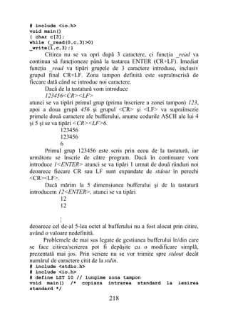# include <io.h>
void main()
{ char c[3];
while (_read(0,c,3)>0)
_write(1,c,3);}
        Citirea nu se va opri după 3 caractere, ci funcţia _read va
continua să funcţioneze până la tastarea ENTER (CR+LF). Imediat
funcţia _read va tipări grupele de 3 caractere introduse, inclusiv
grupul final CR+LF. Zona tampon definită este supraînscrisă de
fiecare dată când se introduc noi caractere.
        Dacă de la tastatură vom introduce
        123456<CR><LF>
atunci se va tipări primul grup (prima înscriere a zonei tampon) 123,
apoi a doua grupă 456 şi grupul <CR> şi <LF> va supraînscrie
primele două caractere ale bufferului, anume codurile ASCII ale lui 4
şi 5 şi se va tipări <CR><LF>6.
               123456
               123456
               6
        Primul grup 123456 este scris prin ecou de la tastatură, iar
următoru se înscrie de către program. Dacă în continuare vom
introduce 1<ENTER> atunci se va tipări 1 urmat de două rânduri noi
deoarece fiecare CR sau LF sunt expandate de stdout în perechi
<CR><LF>.
        Dacă mărim la 5 dimensiunea bufferului şi de la tastatură
introducem 12<ENTER>, atunci se va tipări
               12
               12

            ¦
deoarece cel de-al 5-lea octet al bufferului nu a fost alocat prin citire,
având o valoare nedefinită.
     Problemele de mai sus legate de gestiunea bufferului în/din care
se face citirea/scrierea pot fi depăşite cu o modificare simplă,
prezentată mai jos. Prin scriere nu se vor trimite spre stdout decât
numărul de caractere citit de la stdin.
# include <stdio.h>
# include <io.h>
# define LZT 10 // lungime zona tampon
void main() /* copiaza intrarea standard                   la    iesirea
standard */

                                  218
 