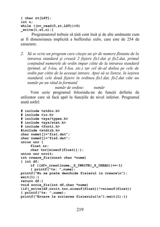 { char zt[LZT];
int n;
while ((n=_read(0,zt,LZT))>0)
_write(1,zt,n);}
       Programatorul trebuie să ţină cont însă şi de alte amănunte cum
ar fi dimensiunea implicită a bufferului stdin, care este de 254 de
caractere.

2. Să se scrie un program care citeşte un şir de numere flotante de la
     intrarea standard şi crează 2 fişiere fis1.dat şi fis2.dat, primul
     conţinând numerele de ordin impar citite de la intrarea standard
     (primul, al 3-lea, al 5-lea, etc.) iar cel de-al doilea pe cele de
     ordin par citite de la aceeaşi intrare. Apoi să se listeze, la ieşirea
     standard, cele două fişiere în ordinea fis1.dat, fis2.dat câte un
     număr pe un rând în formatul
                      număr de ordine:        număr
       Vom scrie programul folosindu-ne de funcţii definite de
utilizator care să facă apel la funcţiile de nivel inferior. Programul
arată astfel:

# include <stdio.h>
# include <io.h>
# include <sys/types.h>
# include <sys/stat.h>
# include <fcntl.h>
#include <stdlib.h>
char nume1[]="fis1.dat";
char nume2[]="fis2.dat";
union unr {
     float nr;
     char tnr[sizeof(float)];};
union unr nrcit;
int creare_fis(const char *nume)
{ int df;
     if ((df=_creat(nume,_S_IWRITE|_S_IREAD))==-1)
     { printf("%s: ",nume);
printf("Nu se poate deschide fisierul in crearen");
exit(1);}
return df;}
void scrie_fis(int df,char *nume)
{if(_write(df,nrcit.tnr,sizeof(float))!=sizeof(float))
{ printf("%s: ",nume);
printf("Eroare la scrierea fisieruluin");exit(1);}}


                                   219
 