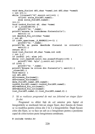 void date_fis(int df1,char *nume1,int df2,char *nume2)
{ int j=1,i;
while ((i=scanf("%f",&nrcit.nr))==1) {
     if(j%2) scrie_fis(df1,nume1);
     else scrie_fis(df2,nume2);
j++;}}
void inchid_fis(int df, char *nume)
{ if (_close(df)<0) {
     printf("%s: ",nume);
printf("eroare la inchiderea fisieruluin");
     exit(1);}}
int deschid_fis_cit(char *nume)
{ int df;
if ((df=_open(nume,_O_RDONLY))==-1) {
     printf("%s: ",nume);
printf("Nu se poate deschide fisierul in citiren");
     exit(1);}
return df;}
void list_fis(int df,char *nume,int ord)
{ int j,i;
if (ord%2) j=1; else j=2;
while ((i=_read(df,nrcit.tnr,sizeof(float)))>0) {
     printf("%6d: %gn",j,nrcit.nr);j+=2;}
if (i<0) {
     printf("%s: ",nume);
printf("Eroare la citire din fisieruln"); exit(1);}
_close(df);}
void main() {
int df1,df2;
df1=creare_fis(nume1);
df2=creare_fis(nume2);
date_fis(df1,nume1,df2,nume2);
inchid_fis(df1,nume1);inchid_fis(df2,nume2);
df1=deschid_fis_cit(nume1);
df2=deschid_fis_cit(nume2);
list_fis(df1,nume1,1);list_fis(df2,nume2,2);}

3. Să se realizeze programul de mai sus folosind un singur fişier
     fis.dat.
        Programul va diferi faţă de cel anterior prin faptul că
înregistrările se stochează într-un singur fişier, deci funcţia de listare
se va modifica pentru citirea din 2 în 2 a înregistrărilor. După fiecare
citire din fişier, se va face un salt cu o înregistrare pentru a poziţiona
capul de citire/scriere peste înregistrarea următoare.

# include <stdio.h>

                                  220
 