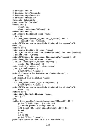 # include <io.h>
# include <sys/types.h>
# include <sys/stat.h>
# include <fcntl.h>
#include <stdlib.h>
char nume[]="fis.dat";
union unr {
     float nr;
     char tnr[sizeof(float)];};
union unr nrcit;
int creare_fis(const char *nume)
{ int df;
if ((df=_creat(nume,_S_IWRITE|_S_IREAD))==-1)
     { printf("%s: ",nume);
printf("Nu se poate deschide fisierul in crearen");
exit(1);}
return df;}
void scrie_fis(int df,char *nume)
{ if (_write(df,nrcit.tnr,sizeof(float))!=sizeof(float))
{ printf("%s: ",nume);
printf("Eroare la scrierea fisieruluin");exit(1);}}
void date_fis(int df,char *nume)
{ while (scanf("%f",&nrcit.nr)==1) {
     scrie_fis(df,nume);}}
void inchid_fis(int df, char *nume)
{ if (_close(df)<0) {
     printf("%s: ",nume);
printf ("eroare la inchiderea fisieruluin");
     exit(1);}}
int deschid_fis_cit(char *nume)
{ int df;
if ((df=_open(nume,_O_RDONLY))==-1) {
     printf("%s: ",nume);
printf("Nu se poate deschide fisierul in citiren");
     exit(1);}
return df;}
void list_fis(int df,char *nume)
{ int j,i;
j=1;
while ((i=_read(df,nrcit.tnr,sizeof(float)))>0) {
     printf("%6d: %gn",j,nrcit.nr);
     // avans peste o inregistrare
     if(_lseek(df,(long)sizeof(float),1)==-1l)
     break;
     j+=2;}
     if (i<0) {
     printf("%s: ",nume);
printf("Eroare la citire din fisieruln");

                           221
 