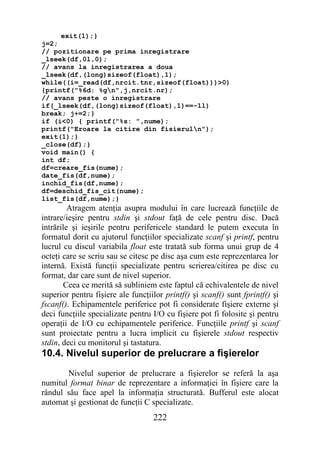 exit(1);}
j=2;
// pozitionare pe prima inregistrare
_lseek(df,0l,0);
// avans la inregistrarea a doua
_lseek(df,(long)sizeof(float),1);
while((i=_read(df,nrcit.tnr,sizeof(float)))>0)
{printf("%6d: %gn",j,nrcit.nr);
// avans peste o inregistrare
if(_lseek(df,(long)sizeof(float),1)==-1l)
break; j+=2;}
if (i<0) { printf("%s: ",nume);
printf("Eroare la citire din fisieruln");
exit(1);}
_close(df);}
void main() {
int df;
df=creare_fis(nume);
date_fis(df,nume);
inchid_fis(df,nume);
df=deschid_fis_cit(nume);
list_fis(df,nume);}
         Atragem atenţia asupra modului în care lucrează funcţiile de
intrare/ieşire pentru stdin şi stdout faţă de cele pentru disc. Dacă
intrările şi ieşirile pentru perifericele standard le putem executa în
formatul dorit cu ajutorul funcţiilor specializate scanf şi printf, pentru
lucrul cu discul variabila float este tratată sub forma unui grup de 4
octeţi care se scriu sau se citesc pe disc aşa cum este reprezentarea lor
internă. Există funcţii specializate pentru scrierea/citirea pe disc cu
format, dar care sunt de nivel superior.
       Ceea ce merită să subliniem este faptul că echivalentele de nivel
superior pentru fişiere ale funcţiilor printf() şi scanf() sunt fprintf() şi
fscanf(). Echipamentele periferice pot fi considerate fişiere externe şi
deci funcţiile specializate pentru I/O cu fişiere pot fi folosite şi pentru
operaţii de I/O cu echipamentele periferice. Funcţiile printf şi scanf
sunt proiectate pentru a lucra implicit cu fişierele stdout respectiv
stdin, deci cu monitorul şi tastatura.
10.4. Nivelul superior de prelucrare a fişierelor
       Nivelul superior de prelucrare a fişierelor se referă la aşa
numitul format binar de reprezentare a informaţiei în fişiere care la
rândul său face apel la informaţia structurată. Bufferul este alocat
automat şi gestionat de funcţii C specializate.
                                   222
 