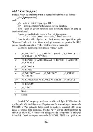 10.4.1. Funcţia fopen()
Funcţia fopen se apelează printr-o expresie de atribuire de forma:
      pf = fopen(spf,mod)
unde:
      pf - este un pointer spre tipul FILE
      spf – este specificatorul fişierului care se deschide
      mod – este un şir de caractere care defineşte modul în care se
deschide fişierul.
      Forma generală de declarare a funcţiei fopen() este:
           FILE *fopen(char *filename, char *mode);
      Funcţia deschide fişierul al cărui nume este specificat prin
"filename" (de obicei un fişier disc) şi întoarce un pointer la FILE
pentru operaţie reuşită şi NULL pentru operaţie nereuşită.
      Varibilele permise pentru modul "mode" sunt:

   a     _O_WRONLY | _O_APPEND (usual                _O_WRONLY |
         _O_CREAT | _O_APPEND)
   a+    _O_RDWR | _O_APPEND (usual _O_RDWR | _O_APPEND |
         _O_CREAT )
   r     _O_RDONLY
   r+    _O_RDWR
   w     _O_WRONLY(usual        _O_WRONLY        |    _O_CREAT     |
         _O_TRUNC)
   w+    _O_RDWR (usual _O_RDWR | _O_CREAT | _O_TRUNC)
   b     _O_BINARY
   t     _O_TEXT
   c     Nimic
   n     Nimic


       Modul "a" nu şterge markerul de sfârşit d fişier EOF înainte de
a adăuga la sfârşitul fişierului. După ce s-a făcut o adăugare, comanda
MS-DOS TYPE tipăreşte datele până la markerul original EOF şi nu
până la ultima dată adăugată. Modul "a+" şterge identificatorul de
sfârşit de fişier EOF înainte de adăugarea de înregistrări la sfârşitul
fişierului. După adăugare comanda MS-DOS TYPE va tipări toate

                                 223
 