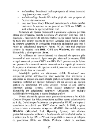      multitasking: Permit mai multor programe să ruleze în acelaşi
          timp (execuţie concurentă).
      multithreading: Permit diferitelor părţi ale unui program să
          fie executate concurent.
      timp real (real time): Răspund instantaneu la diferite intrări.
          Sistemele de operare de uz general, ca DOS sau UNIX nu
          sunt sisteme de operare de timp real.
       Sistemele de operare furnizează o platformă software pe baza
căreia alte programe, numite programe de aplicaţie, pot rula (pot fi
executate). Programele de aplicaţie trebuie să fie scrise pentru a rula
pe baza unui anumit sistem de operare. Alegerea unui anumit sistem
de operare determină în consecinţă mulţimea aplicaţiilor care pot fi
rulate pe calculatorul respectiv. Pentru PC-uri, cele mai populare
sisteme de operare sunt DOS, OS/2 sau Windows, dar mai sunt
disponibile şi altele precum Linux.
       Ca utilizator se interacţionează cu sistemul de operare prin
intermediul unor comenzi. Spre exemplu, sistemul de operare DOS
acceptă comenzi precum COPY sau RENAME pentru a copia fişiere
sau pentru a le redenumi. Aceste comenzi sunt acceptate şi executate
de o parte a sistemului de operare numită procesor de comenzi sau
interpretor de linie de comandă.
       Interfaţele grafice cu utilizatorul (GUI, Graphical user
interfaces) permit introducerea unor comenzi prin selectarea şi
acţionarea cu mouse-ul a unor obiecte grafice care apar pe ecran. Spre
exemplu, sistemul de operare Windows are un desktop ca intefaţă
garfică cu utilizatorul. Pe acest desktop (birou) se află diferite
simboluri grafice (icoane, icons) ataşate diferitelor aplicaţii
disponibile pe calculatorul respectiv. Utilizatorul are multiple
posibilităţi de configurare a acestei intefeţe grafice.
       Primul sistem de operare creat pentru calculatoare a fost CP/M
(Control Program for Microcomputers), realizat pentru calculatoarele
pe 8 biţi. O dată cu perfecţionarea componentelor HARD s-a impus şi
necesitatea dezvoltării unui SOFT adecvat. Astfel, în 1981, a apărut
prima versiune a sistemului de operare MS-DOS. Sistemul de operare
MS–DOS (MicroSoft Disk Operating System) este destinat
gestionării resurselor software si hardware ale microcalculatoarelor cu
o arhitectura de tip IBM – PC sau compatibilă cu aceasta şi echipate
cu procesoare 8086 sau 80x86, Pentium. Odată cu creşterea

                                  17
 