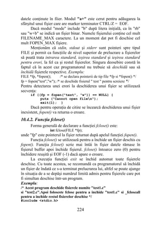 datele conţinute în fiier. Modul "a+" este cerut pentru adăugarea la
sfârşitul unui fişier care are marker terminator CTRL/Z = EOF.
       Dacă modul "mode" include "b" după litera iniţială, ca în "rb"
sau "w+b" se indică un fişier binar. Numele fişierului conţine cel mult
FILENAME_MAX caractere. La un moment dat pot fi deschise cel
mult FOPEN_MAX fişiere.
       Menţionăm că stdin, stdout şi stderr sunt pointeri spre tipul
FILE şi permit ca funcţiile de nivel superior de prelucrare a fişierelor
să poată trata intrarea standard, ieşirea standard şi ieşirea standard
pentru erori, la fel ca şi restul fişierelor. Singura deosebire constă în
faptul că în acest caz programatorul nu trebuie să deschidă sau să
închidă fişierele respective. Exemplu:
FILE *fp, *fopen();       /* se declara pointerii de tip file *fp si *fopen() */
fp = fopen("test","w"); /* se deschide fisierul " test " pentru screiere */
Pentru detectarea unei erori la deschiderea unui fişier se utilizează
secvenţa:
      if ((fp = fopen("test", "w")) == NULL) {
           puts ("Cannot open filen");
           exit(1); }
      Dacă pentru operaţia de citire se încearcă deschiderea unui fişier
inexistent, fopen() va returna o eroare.
10.4.2. Funcţia fclose()
      Forma generală de declarare a funcţiei fclose() este:
                    int fclose(FILE *fp);
unde "fp" este pointerul la fişier returnat după apelul funcţiei fopen().
       Funcţia fclose() se utilizează pentru a închide un fişier deschis cu
fopen(). Funcţia fclose() scrie mai întâi în fişier datele rămase în
fişierul buffer apoi închide fişierul. fclose() întoarce zero (0) pentru
închidere reuşită şi EOF (-1) dacă apare o eroare.
       La execuţia funcţiei exit se închid automat toate fişierele
deschise. Cu toate acestea, se recomandă ca programatorul să închidă
un fişier de îndată ce s-a terminat prelucrarea lui, altfel se poate ajunge
în situaţia de a se depăşi numărul limită admis pentru fişierele care pot
fi simultan deschise într-un program.
Exemplu:
/* Acest program deschide fisierele numite "test1.c"
si "test2.c".Apoi foloseste fclose pentru a inchide "test1.c" si _fcloseall
pentru a inchide restul fisierelor deschise */
#include <stdio.h>

                                       224
 