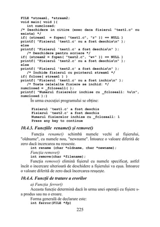 FILE *stream1, *stream2;
void main( void ){
   int numclosed;
/* Deschidere in citire (esec daca fisierul "test1.c" nu
exista) */
if( (stream1 = fopen( "test1.c", "r" )) == NULL )
printf( "Fisierul 'test1.c' nu a fost deschisn" );
else
printf( "Fisierul 'test1.c' a fost deschisn" );
   /* Deschidere pentru scriere */
if( (stream2 = fopen( "test2.c", "w+" )) == NULL )
printf( "Fisierul 'test2.c' nu a fost deschisn" );
else
printf( "Fisierul 'test2.c' a fost deschisn" );
   /* Inchide fisierul cu pointerul stream1 */
if( fclose( stream1 ) )
printf( "Fisierul 'test1.c' nu a fost inchisn" );
   /* Toate celelalte fisiere se inchid: */
numclosed = _fcloseall( );
printf( "Numarul fisierelor inchise cu _fcloseall: %un",
numclosed );}
     În urma execuţiei programului se obţine:
      Fisierul 'test1.c' a fost deschis
      Fisierul 'test2.c' a fost deschis
      Numarul fisierelor inchise cu _fcloseall: 1
      Press any key to continue

10.4.3. Funcţiile rename() şi remove()
      Funcţia rename() schimbă numele vechi al fişierului,
"oldname", cu numele nou, "newname". Întoarce o valoare diferită de
zero dacă incercarea nu reuseste.
     int rename (char *oldname, char *newname);
     Funcţia remove()
     int remove(char *filename);
      Funcţia remove() elimină fişierul cu numele specificat, astfel
încât o incercare ulterioară de deschidere a fişierului va eşua. Întoarce
o valoare diferită de zero dacă încercarea reuşeşte.
10.4.4. Funcţii de tratare a erorilor
      a) Funcţia ferror()
      Aceasta funcţie determină dacă în urma unei operaţii cu fişiere s-
a produs sau nu o eroare.
      Forma generală de declarare este:
     int ferror(FILE *fp)

                                  225
 