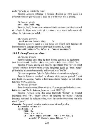 unde "fp" este un pointer la fişier.
      Funcţia ferror() întoarce o valoare diferită de zero dacă s-a
detectat o eroare şi o valoare 0 dacă nu s-a detectat nici o eroare.

      b) Funcţia feof()
      int   feof(FILE *fp)
       Funcţia feof() întoarce o valoare diferită de zero dacă indicatorul
de sfârşit de fişier este valid şi o valoare zero dacă indicatorul de
sfârşit de fişier nu este valid.

      c) Funcţia perror()
       void perror(const char              *s)
     Funcţia perror() scrie s şi un mesaj de eroare care depinde de
implementare, corespunzator cu intregul din errno.h, astfel:
      fprintf(stderr,"%s %sn, s, "error message")

10.4.5. Funcţii cu acces direct
      a) Funcţia fread()
      Permite citirea unui bloc de date. Forma generală de declarare:
int fread(void *buffer,int num_bytes,int count,FILE *fp)
        Funcţia fread() citeşte din fişierul specificat prin "fp" cel mult
"count" obiecte, fiecare obiect având lungimea egală cu "num_bytes"
şi îi trimite în zona de memorie indirectată prin "buffer" .
        *fp este un pointer fişier la fişierul deschis anterior cu fopen().
        Funcţia întoarce numărul de obiecte citite, acesta putând fi mai
mic decât cele cerute. Pentru a determina starea funcţiei se pot utiliza
funcţiile feof(), ferror().
        b) Funcţia fwrite()
        Permite scrierea unui bloc de date. Forma generală de declarare:
int fwrite(void *buffer,int num_bytes,int count, FILE *fp)
      Funcţia fwrite() scrie din zona (tabloul) "buffer" în fişierul
indirectat prin "fp", "count" obiect de lungime "nr_bytes". Funcţia
întoarce numărul de obiecte scrise, care, în caz de eroare este mai mic
decât "count".
Exemplu: Programul următor scrise un număr real pe disc
      # include "stdio.h"
      void main() {
           FILE *fp;
           float f = 12.23;
           if ((fp = fopen ("test", "wb")) == NULL){
                printf (" Cannot open filen ");

                                    226
 