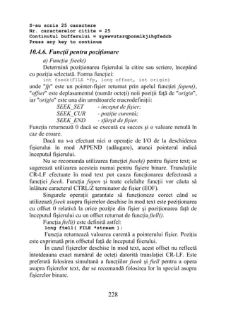 S-au scris 25 caractere
Nr. caracterelor citite = 25
Continutul bufferului = zyxwvutsrqponmlkjihgfedcb
Press any key to continue

10.4.6. Funcţii pentru poziţionare
     a) Funcţia fseek()
     Determină poziţionarea fişierului la citire sau scriere, începând
cu poziţia selectată. Forma funcţiei:
      int fseek(FILE *fp, long offset, int origin)
unde "fp" este un pointer-fişier returnat prin apelul funcţiei fopen(),
"offset" este deplasamentul (număr octeţi) noii poziţii faţă de "origin",
iar "origin" este una din următoarele macrodefiniţii:
             SEEK_SET           - început de fişier;
             SEEK_CUR           - poziţie curentă;
             SEEK_END           - sfârşit de fişier.
Funcţia returnează 0 dacă se execută cu succes şi o valoare nenulă în
caz de eroare.
       Dacă nu s-a efectuat nici o operaţie de I/O de la deschiderea
fişierului în mod APPEND (adăugare), atunci pointerul indică
începutul fişierului.
       Nu se recomanda utilizarea funcţiei fseek() pentru fişiere text; se
sugerează utilizarea acesteia numai pentru fişiere binare. Translaţiile
CR-LF efectuate în mod text pot cauza funcţionarea defectoasă a
funcţiei fseek. Funcţia fopen şi toate celelalte funcţii vor căuta să
înlăture caracterul CTRL/Z terminator de fişier (EOF).
       Singurele operaţii garantate să funcţioneze corect când se
utilizează fseek asupra fişierelor deschise în mod text este poziţionarea
cu offset 0 relativă la orice poziţie din fişier şi poziţionarea faţă de
începutul fişierului cu un offset returnat de funcţia ftell().
       Funcţia ftell() este definită astfel:
      long ftell( FILE *stream );
       Funcţia returnează valoarea curentă a pointerului fişier. Poziţia
este exprimată prin offsetul faţă de începutul fiierului.
       În cazul fişierelor deschise în mod text, acest offset nu reflectă
întotdeauna exact numărul de octeţi datorită translaţiei CR-LF. Este
preferată folosirea simultană a funcţiilor fseek şi ftell pentru a opera
asupra fişierelor text, dar se recomandă folosirea lor în special asupra
fişierelor binare.


                                  228
 