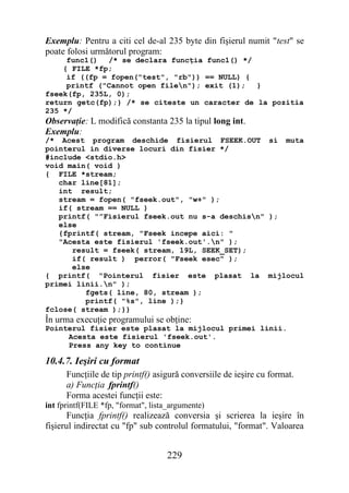 Exemplu: Pentru a citi cel de-al 235 byte din fişierul numit "test" se
poate folosi următorul program:
     func1() /* se declara funcţia func1() */
    { FILE *fp;
     if ((fp = fopen("test", "rb")) == NULL) {
     printf ("Cannot open filen"); exit (1);  }
fseek(fp, 235L, 0);
return getc(fp);} /* se citeste un caracter de la pozitia
235 */
Observaţie: L modifică constanta 235 la tipul long int.
Exemplu:
/* Acest program deschide fisierul FSEEK.OUT si muta
pointerul in diverse locuri din fisier */
#include <stdio.h>
void main( void )
{ FILE *stream;
   char line[81];
   int result;
   stream = fopen( "fseek.out", "w+" );
   if( stream == NULL )
   printf( "”Fisierul fseek.out nu s-a deschisn" );
   else
   {fprintf( stream, "Fseek incepe aici: "
   "Acesta este fisierul 'fseek.out'.n" );
      result = fseek( stream, 19L, SEEK_SET);
      if( result ) perror( "Fseek esec" );
      else
{ printf( "Pointerul fisier este plasat la mijlocul
primei linii.n" );
         fgets( line, 80, stream );
         printf( "%s", line );}
fclose( stream );}}
În urma execuţie programului se obţine:
Pointerul fisier este plasat la mijlocul primei linii.
     Acesta este fisierul 'fseek.out'.
     Press any key to continue

10.4.7. Ieşiri cu format
      Funcţiile de tip printf() asigură conversiile de ieşire cu format.
      a) Funcţia fprintf()
      Forma acestei funcţii este:
int fprintf(FILE *fp, "format", lista_argumente)
       Funcţia fprintf() realizează conversia şi scrierea la ieşire în
fişierul indirectat cu "fp" sub controlul formatului, "format". Valoarea


                                    229
 