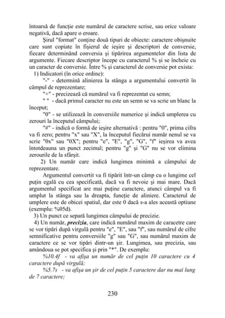 întoarsă de funcţie este numărul de caractere scrise, sau orice valoare
negativă, dacă apare o eroare.
      Şirul "format" conţine două tipuri de obiecte: caractere obişnuite
care sunt copiate în fişierul de ieşire şi descriptori de conversie,
fiecare determinând conversia şi tipărirea argumentelor din lista de
argumente. Fiecare descriptor începe cu caracterul % şi se încheie cu
un caracter de conversie. Între % şi caracterul de conversie pot exista:
  1) Indicatori (în orice ordine):
      "-" - determină alinierea la stânga a argumentului convertit în
câmpul de reprezentare;
      "+" - precizează că numărul va fi reprezentat cu semn;
      " " - dacă primul caracter nu este un semn se va scrie un blanc la
început;
      "0" - se utilizează în conversiile numerice şi indică umplerea cu
zerouri la începutul câmpului;
      "#" - indică o formă de ieşire alternativă : pentru "0", prima cifra
va fi zero; pentru "x" sau "X", la începutul fiecărui număr nenul se va
scrie "0x" sau "0X"; pentru "e", "E", "g", "G", "f" ieşirea va avea
întotdeauna un punct zecimal; pentru "g" şi "G" nu se vor elimina
zerourile de la sfârşit.
     2) Un număr care indică lungimea minimă a câmpului de
reprezentare.
      Argumentul convertit va fi tipărit într-un câmp cu o lungime cel
puţin egală cu cea specificată, dacă va fi nevoie şi mai mare. Dacă
argumentul specificat are mai puţine caractere, atunci câmpul va fi
umplut la stânga sau la dreapta, funcţie de aliniere. Caracterul de
umplere este de obicei spatiul, dar este 0 dacă s-a ales această optiune
(exemplu: %05d).
  3) Un punct ce separă lungimea câmpului de precizie.
  4) Un număr, precizia, care indică numărul maxim de caracetre care
se vor tipări după virgulă pentru "e", "E", sau "f", sau numărul de cifre
semnificative pentru conversiile "g" sau "G", sau numărul maxim de
caractere ce se vor tipări dintr-un şir. Lungimea, sau precizia, sau
amândoua se pot specifica şi prin "*". De exemplu:
      %10.4f - va afişa un număr de cel puţin 10 caractere cu 4
caractere după virgulă;
      %5.7s - va afişa un şir de cel puţin 5 caractere dar nu mai lung
de 7 caractere;

                                  230
 
