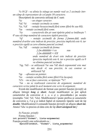%-10.2f - va alinia la stânga un număr real cu 2 zecimale într-
un câmp de reprezentare de cel puţin 10 caractere.
      Descriptorii de conversie utilizaţi de C sunt:
      %c          - un singur caracter.
      %d, %i      - notaţie zecimala cu semn.
      %x, %X - notaţie hexazecimală fără semn (fără 0x sau 0X).
      %u - notaţie zecimală fără semn.
       %s         - caracterele din şir sunt tipărite până se întâlneşte '
0' sau cât timp numărul de caractere tipărit precizia.
       %f         - notaţie zecimală de forma [-]mmm.ddd, unde
numărul d-urilor este indicat de precizie; precizia implicită este 6, iar
o precizie egală cu zero elimina punctul zecimal.
      %e, %E - notaţie zecimală de forma:
                        [-]m.dddddde+/-xx              sau
                        [-]m.ddddddE+/-XX
                    unde numărul de d-uri este indicat de precizie
                    (precizia implicită este 6, iar o precizie egală cu 0
                    va elimina punctul zecimal).
       %g, %G - se utilizează %e sau %E dacă exponentul este mai
                  mic decât -4, sau precizie, în caz contrar se
                  utilizează %f.
      %p - afiseaza un pointer.
      %o - notaţie octalăa fără semn (fără 0 la început).
      %% - nu se face conversie, se tipăreşte "%".
       %n - nu se realizează conversie de argument; numărul de
caractere scrise până în acel moment este scris în argument.
      Există doi modificatori de format care permit funcţiei fprintf() să
afişeze întregii long şi short. Aceşti modificatori se pot aplică
caracterelor de conversie d, i, o, u şi x, precedându-i pe aceştia
(exemplu: %ld, %li, %lu). Modificatorul l poate prefixa şi caracterele
de conversie e, f şi g şi indică faptul că numerele tiparite sunt de tip
double. Modificatorul h comandă funcţiei fprintf() să afişeze short int.
Atunci %hu va preciza că data este de tip short unsigned int.]

      b) Funcţia printf()
      Forma funcţiei :
int printf("format", lista-argumente)
Funcţia printf() este echivalentă cu :
      fprintf(stdout, "format", lista_argumente)

                                   231
 
