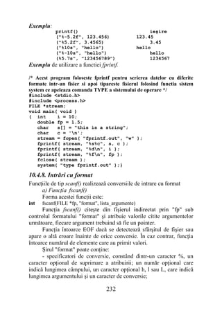 Exemplu:
            printf()                                     ieşire
            ("%-5.2f", 123.456)                     123.45
            ("%5.2f", 3.4565)                            3.45
            ("%10s", "hello")                       hello
            ("%-10s", "hello")                           hello
            (%5.7s", "123456789")                        1234567
Exemplu de utilizare a functiei fprintf.

/* Acest program foloseste fprintf pentru scrierea datelor cu diferite
formate intr-un fisier si apoi tipareste fisierul folosind functia sistem
system ce apeleaza comanda TYPE a sistemului de operare */
#include <stdio.h>
#include <process.h>
FILE *stream;
void main( void )
{ int     i = 10;
   double fp = 1.5;
   char   s[] = "this is a string";
   char   c = 'n';
   stream = fopen( "fprintf.out", "w" );
   fprintf( stream, "%s%c", s, c );
   fprintf( stream, "%dn", i );
   fprintf( stream, "%fn", fp );
   fclose( stream );
   system( "type fprintf.out" );}

10.4.8. Intrări cu format
Funcţiile de tip scanf() realizează conversiile de intrare cu format
     a) Funcţia fscanf()
     Forma acestei funcţii este:
int   fscanf(FILE *fp, "format", lista_argumente)
      Funcţia fscanf() citeşte din fişierul indirectat prin "fp" sub
controlul formatului "format" şi atribuie valorile citite argumentelor
următoare, fiecare argument trebuind să fie un pointer.
      Funcţia întoarce EOF dacă se detectează sfârşitul de fişier sau
apare o altă eroare înainte de orice conversie. În caz contrar, funcţia
întoarce numărul de elemente care au primit valori.
      Şirul "format" poate conţine:
      - specificatori de conversie, constând dintr-un caracter %, un
caracter opţional de suprimare a atribuirii; un număr opţional care
indică lungimea câmpului, un caracter opţional h, l sau L, care indică
lungimea argumentului şi un caracter de conversie;

                                   232
 