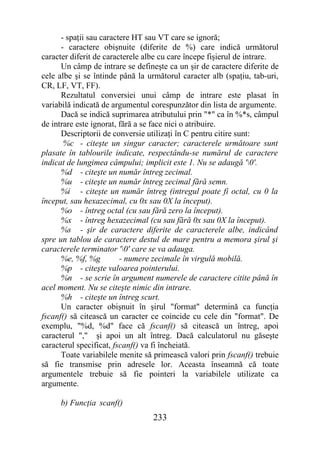 - spaţii sau caractere HT sau VT care se ignoră;
      - caractere obişnuite (diferite de %) care indică următorul
caracter diferit de caracterele albe cu care începe fişierul de intrare.
      Un câmp de intrare se defineşte ca un şir de caractere diferite de
cele albe şi se întinde până la următorul caracter alb (spaţiu, tab-uri,
CR, LF, VT, FF).
      Rezultatul conversiei unui câmp de intrare este plasat în
variabilă indicată de argumentul corespunzător din lista de argumente.
      Dacă se indică suprimarea atributului prin "*" ca în %*s, câmpul
de intrare este ignorat, fără a se face nici o atribuire.
      Descriptorii de conversie utilizaţi în C pentru citire sunt:
       %c - citeşte un singur caracter; caracterele următoare sunt
plasate în tablourile indicate, respectându-se numărul de caractere
indicat de lungimea câmpului; implicit este 1. Nu se adaugă '0'.
      %d - citeşte un număr întreg zecimal.
      %u - citeşte un număr întreg zecimal fără semn.
      %i - citeşte un număr întreg (intregul poate fi octal, cu 0 la
început, sau hexazecimal, cu 0x sau 0X la început).
      %o - întreg octal (cu sau fără zero la început).
      %x - întreg hexazecimal (cu sau fără 0x sau 0X la început).
      %s - şir de caractere diferite de caracterele albe, indicând
spre un tablou de caractere destul de mare pentru a memora şirul şi
caracterele terminator '0' care se va adauga.
      %e, %f, %g         - numere zecimale în virgulă mobilă.
      %p - citeşte valoarea pointerului.
      %n - se scrie în argument numerele de caractere citite până în
acel moment. Nu se citeşte nimic din intrare.
      %h - citeşte un întreg scurt.
      Un caracter obişnuit în şirul "format" determină ca funcţia
fscanf() să citească un caracter ce coincide cu cele din "format". De
exemplu, "%d, %d" face că fscanf() să citească un întreg, apoi
caracterul "," şi apoi un alt întreg. Dacă calculatorul nu găseşte
caracterul specificat, fscanf() va fi încheiată.
      Toate variabilele menite să primească valori prin fscanf() trebuie
să fie transmise prin adresele lor. Aceasta înseamnă că toate
argumentele trebuie să fie pointeri la variabilele utilizate ca
argumente.

     b) Funcţia scanf()
                                 233
 