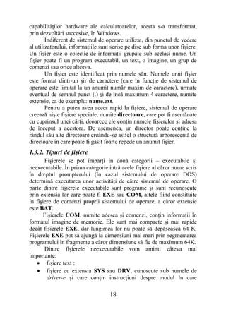 capabilităţilor hardware ale calculatoarelor, acesta s-a transformat,
prin dezvoltări succesive, în Windows.
        Indiferent de sistemul de operare utilizat, din punctul de vedere
al utilizatorului, informaţiile sunt scrise pe disc sub forma unor fişiere.
Un fişier este o colecţie de informaţii grupate sub acelaşi nume. Un
fişier poate fi un program executabil, un text, o imagine, un grup de
comenzi sau orice altceva.
        Un fişier este identificat prin numele său. Numele unui fişier
este format dintr-un şir de caractere (care în funcţie de sistemul de
operare este limitat la un anumit număr maxim de caractere), urmate
eventual de semnul punct (.) şi de încă maximum 4 caractere, numite
extensie, ca de exemplu: nume.ext.
        Pentru a putea avea acces rapid la fişiere, sistemul de operare
creează nişte fişiere speciale, numite directoare, care pot fi asemănate
cu cuprinsul unei cărţi, deoarece ele conţin numele fişierelor şi adresa
de început a acestora. De asemenea, un director poate conţine la
rândul său alte directoare creându-se astfel o structură arborescentă de
directoare în care poate fi găsit foarte repede un anumit fişier.
1.3.2. Tipuri de fişiere
       Fişierele se pot împărţi în două categorii – executabile şi
neexecutabile. În prima categorie intră acele fişiere al căror nume scris
în dreptul prompterului (în cazul sistemului de operare DOS)
determină executarea unor activităţi de către sistemul de operare. O
parte dintre fişierele executabile sunt programe şi sunt recunoscute
prin extensia lor care poate fi EXE sau COM, altele fiind constituite
în fişiere de comenzi proprii sistemului de operare, a căror extensie
este BAT.
       Fişierele COM, numite adesea şi comenzi, conţin informaţii în
formatul imagine de memorie. Ele sunt mai compacte şi mai rapide
decât fişierele EXE, dar lungimea lor nu poate să depăşească 64 K.
Fişierele EXE pot să ajungă la dimensiuni mai mari prin segmentarea
programului în fragmente a căror dimensiune să fie de maximum 64K.
       Dintre fişierele neexecutabile vom aminti câteva mai
importante:
   • fişiere text ;
   • fişiere cu extensia SYS sau DRV, cunoscute sub numele de
        driver-e şi care conţin instrucţiuni despre modul în care

                                    18
 
