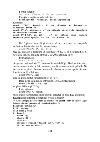 Forma funcţiei:
      int   scanf("format", lista-argumente)
      Funcţia scanf() este echivalenta cu:
      fscanf(stdin, "format", lista-argumente)
Exemple:
scanf ("%d", &count); /* se citeşte un întreg în
variabilă count */
scanf ("%s", address); /* se citeşte un şir de caractere
în vectorul address */
scanf ("%d %d", &r, &c);    /* se citesc doua numere
separate prin spaţiu, tab sau linie noua */

      Un * plasat între % şi caracterul de conversie, va suspenda
atribuirea datei citite. Astfel, instrucţiunea :
      scanf("%d%*c%d", &x, &y);
face ca, dacă de la tastatură se introduce 10/20, 10 să fie atribuit lui x,
%*c este ignorat (nu este atribuit), iar 20 se atribuie lui y.
      Instrucţiunea :
      scanf("%20s", sir);
citeşte nu mai mult de 20 caractere în variabilă şir. Dacă se introduce
un şir de mai mult de 20 caractere, vor fi reţinute numai primele 20,
iar restul se pierd. Pentru caracterele rămase se poate apela din nou
funcţia scanf() sub forma :
      scanf("%s", sir);
care va plasa restul caracterelor tot în "şir".
      Dacă de la tastatura se introduce 10#20, instrucţiunea :
      scanf("%s#%s", &x, &y);
va plasa 10 în x şi 20 în y.
      Instrucţiunea :
      scanf("%s ", name);
nu se încheie decât dacă după ultimul caracter se introduce un spaţiu.
Exemplu de utilizare a funcţiilor fscanf şi fprintf.
/* Acest program scrie date cu format cu printf intr-un fisier. Apoi
foloseste fscanf pentru a citi datele din fisier */
#include <stdio.h>
FILE *stream;
void main( void )
{ long l;
   float fp;
   char s[81];
   char c;
   stream = fopen( "fscanf.out", "w+" );
   if( stream == NULL )

                                   234
 