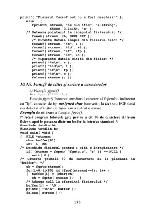 printf( "Fisierul fscanf.out nu a fost deschisn" );
   else   {
      fprintf( stream, "%s %ld %f%c", "a-string",
               65000, 3.14159, 'x' );
   /* Seteaza pointerul la inceputul fisierului: */
      fseek( stream, 0L, SEEK_SET );
      /* Citeste datele inapoi din fisierul disc: */
      fscanf( stream, "%s", s );
      fscanf( stream, "%ld", &l );
      fscanf( stream, "%f", &fp );
      fscanf( stream, "%c", &c );
      /* Tipareste datele citite din fisier: */
      printf( "%sn", s );
      printf( "%ldn", l );
      printf( "%fn", fp );
      printf( "%cn", c );
      fclose( stream ); }}

10.4.9. Funcţii de citire şi scriere a caracterelor
      a) Funcţia fgetc()
      int fgetc(FILE *fp)
      Funcţia fgetc() întoarce următorul caracter al fişierului indirectat
cu "fp", caracter de tip unsigned char (convertit la int) sau EOF dacă
s-a detectat sfârşitul de fişier sau a apărut o eroare.
Exemplu de utilizare a funcţiei fgetc().
/* Acest program foloseste getc pentru a citi 80 de caractere dintr-un
fisier si apoi le plaseaza dintr-un buffer la intrarea standard */
#include <stdio.h>
#include <stdlib.h>
void main( void )
{ FILE *stream;
   char buffer[81];
   int i, ch;
/* Deschide fisierul pentru a citi o inregistrare */
   if( (stream = fopen( "fgetc.c", "r" )) == NULL )
      exit( 0 );
/* Citeste primele 80 de caractere si le plaseaza in
"buffer": */
   ch = fgetc(stream);
   for(i=0;(i<80) && (feof(stream)==0); i++ )
   { buffer[i] = (char)ch;
      ch = fgetc( stream );   }
   /* Adauga null la sfarsitul fisierului */
   buffer[i] = '0';
   printf( "%sn", buffer );
   fclose( stream );}

                                  235
 