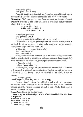 b) Funcţia getc()
      int getc (FILE *fp)
       Această funcţie este identică cu fgetc() cu deosebirea că este o
macrodefiniţie, putând să evalueze fişierul mai mult decât o dată.
Observaţie: "fp" este un pointer-fişier returnat de funcţia fopen().
Exemplu: Pentru a citi un fişier text până la întâlnirea indicatorului de
sfârşit de fişier se scrie:
            ch = getch (fp);
            while (ch != EOF) {
                 ch = getc (fp); }

      c) Funcţia getchar()
      int getchar(void)
      Funcţia getchar() este echivalentă cu getc (stdin) .
      Dezavantajul funcţiei getchar() este că această poate păstra în
bufferul de intrare nu unul, ci mai multe caractere, primul caracter
fiind preluat după apasarea tastei CR.
      d) Funcţiile     getche() şi getch()
      int   getche(void)
      int   getch(void)
      Funcţiile introduc un caracter de la tastatură. Funcţiile asteaptă
până se apasă o tastă şi apoi întorc valoarea acesteia. Funcţia getche()
preia un caracter cu "ecou" iar getch() preia caracterul fără ecou.
      e) Funcţia gets()
        char *gets(char *s)
        Funcţia gets() citeşte un şir de caractere introduse de la tastatură
şi îl plasează în vectorul indirectat prin s. §irul se termină cu 'n' ce va
fi înlocuit cu '0'. Funcţia întoarce vectorul s sau EOF, în caz de
eroare.
       f) Funcţia fgets()
 char *fgets(char *s, int n, FILE *fp)
      Funcţia fgets() citeşte în tabloul s cel mult n-1 caractere,
oprindu-se dacă a detectat NL (New Line) care este inclus în tablou,
înlocuit prin'0'. Funcţia întoarce tabloul s, sau NULL, dacă apare o
eroare sau sfârşit de fişier.
Exemplu de folosire a funcţiei fgets.
/* Acest program utilizeaza fgets pentru afisarea unei linii dintr-un fisier
la display */
#include <stdio.h>
void main( void )
{ FILE *stream;
   char line[100];

                                    236
 