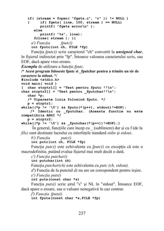 if( (stream = fopen( "fgets.c", "r" )) != NULL )
    {     if( fgets( line, 100, stream ) == NULL)
          printf( "fgets errorn" );
       else
          printf( "%s", line);
       fclose( stream ); }}
      a') Funcţia        fputc()
      int fputc(int ch, FILE *fp)
       Funcţia fputc() scrie caracterul "ch" convertit la unsigned char,
în fişierul indirectat prin "fp". Întoarce valoarea caracterului scris, sau
EOF, dacă apare vreo eroare.
Exemplu de utilizare a funcţie fputc.
/* Acest program foloseste fputc si _fputchar pentru a trimite un sir de
caractere la stdout. */
#include <stdio.h>
void main( void )
{ char strptr1[] = "Test pentru fputc !!n";
char strptr2[] = "Test pentru _fputchar!!n";
   char *p;
   /* Tipareste linia folosind fputc. */
   p = strptr1;
while((*p != '0') && fputc(*(p++), stdout)!=EOF);
    /* Identic cu _fputchar. (Aceasta functie nu este
compatibila ANSI */
   p = strptr2;
while((*p != '0') && _fputchar(*(p++))!=EOF);}
        În general, funcţiile care încep cu _ (subliniere) dar şi cu f (de la
file) sunt destinate lucrului cu interfeţele standard stdin şi stdout.
       b') Funcţia       putc()
      int putc(int ch, FILE *fp)
     Funcţia putc() este echivalenta cu fputc() cu excepţia că este o
macrodefinitie, putând evalua fişierul mai mult decât o dată.
     c') Funcţia putchar()
      int putchar(int ch)
      Funcţia putchar(ch) este echivalenta cu putc (ch, stdout).
      d') Funcţia de la punctul d) nu are un corespondent pentru ieşire.
      e') Funcţia puts()
      int puts(const char *s)
      Funcţia puts() scrie şirul "s" şi NL în "stdout". Întoarce EOF,
dacă apare o eroare, sau o valoare nenegativă în caz contrar.
      f') Funcţia fputs()
      int fputs(const char *s,FILE *fp)



                                    237
 