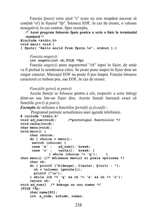 Funcţia fputs() scrie şirul "s" (care nu este neapărat necesar să
conţină 'n') în fişierul "fp". Întoarce EOF, în caz de eroare, o valoare
nenegativă, în caz contrar. Spre exemplu,
   /* Acest program foloseste fputs pentru a scrie o linie la terminalul
   standard */
#include <stdio.h>
void main( void )
{ fputs( "Hello world from fputs.n", stdout );}

      Funcţia ungetc()
      int ungetc(int ch,FILE *fp)
       Funcţia ungetc() pune argumentul "ch" inpoi în fişier, de unde
va fi preluat la următoarea citire. Se poate pune inapoi în fişier doar un
singur caracter. Marcajul EOF nu poate fi pus înapoi. Funcţia întoarce
caracterul ce trebuie pus, sau EOF, în caz de eroare.

      Funcţiile getw() şi putw()
      Aceste funcţii se folosesc pentru a citi, respectiv a scrie întregi
dintr-un sau într-un fişier disc. Aceste funcţii lucrează exact că
funcţiile getc() şi putc().
Exemplu de utilizare a functiilor fprintf() şi fscanf() :
       Programul permite actualizarea unei agende telefonice.
# include "stdio.h"
void ad_num(void);       /*prototipul functiilor */
void cauta(void);
char menu(void);
void main() {
     char choice;
     do { choice = menu();
      switch (choice) {
      case 'a' :    ad_num(); break;
      case 'c' :    cauta(); break; }
               } while (choice != 'q');     }
char menu() {/* Afiseaza meniul si preia optiunea */
     char ch;
     do { printf ("A(dauga), C(auta), Q(uit) : ");
       ch = tolower (getche());
       printf ("n");
     } while (ch != 'q' && ch != 'a' && ch != 'c');
     return ch;     }
void ad_num() /* Adauga un nou numar */
{FILE *fp;
     char name[80];
     int a_code, schimb, numar;

                                  238
 